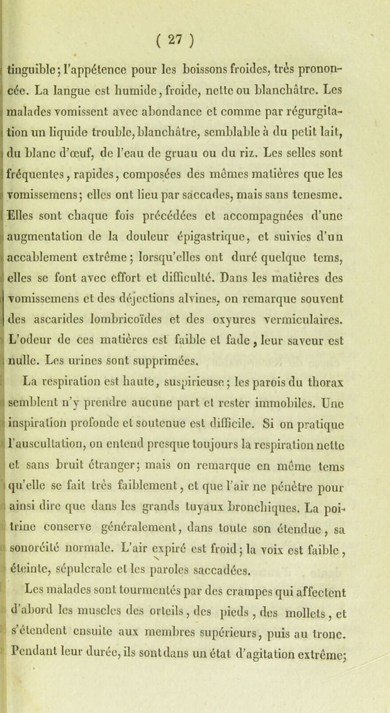 tinguible; l’appétence pour les boissons froides, très pronon- cée. La langue est humide, froide, nette ou blanchâtre. Les malades vomissent avec abondance et comme par régurgita- tion un liquide trouble, blanchâtre, semblable à du petit lait, i du blanc d’œuf, de l’eau de gruau ou du riz. Les selles sont ' fréquentes, rapides, composées des memes matières que les vomissemens; elles ont lieu par saccades, mais sans tenesme. f Elles sont chaque fois précédées et accompagnées d’une augmentation de la douleur épigastrique, et suivies d’un accablement extrême ; lorsqu’elles ont duré quelque tems, ! elles se font avec effort et difficulté. Dans les matières des ! vomissemens et des déjections alvines, on remarque souvent des ascarides lombricoïdes et des oxyures vermiculaires. L’odeur de ces matières est faible et fade, leur saveur est nulle. Les urines sont supprimées. La respiration est haute, suspirieuse ; les parois du thorax j semblent n’y prendre aucune part et rester immobiles. Une inspiration profonde et soutenue est difficile. Si on pratique l’auscultation, on entend presque toujours la respiration nette et sans bruit étranger; mais on remarque en même tems quelle se fait très faiblement, et que l’air ne pénètre pour ainsi dire que dans les grands tuyaux bronchiques. La poi- trine conserve généralement, dans toute son étendue, sa sonoréilé normale. L’air expiré est froid; la voix est faible , éteinte, sépulcrale cl les paroles saccadées. Les malades sont tourmentés par des crampes qui affectent d’abord les muscles des orteils, des pieds , des mollets , et s’étendent ensuite aux membres supérieurs, puis au tronc. Pendant leur durée, ils sontduns un état d’agitation extrême;