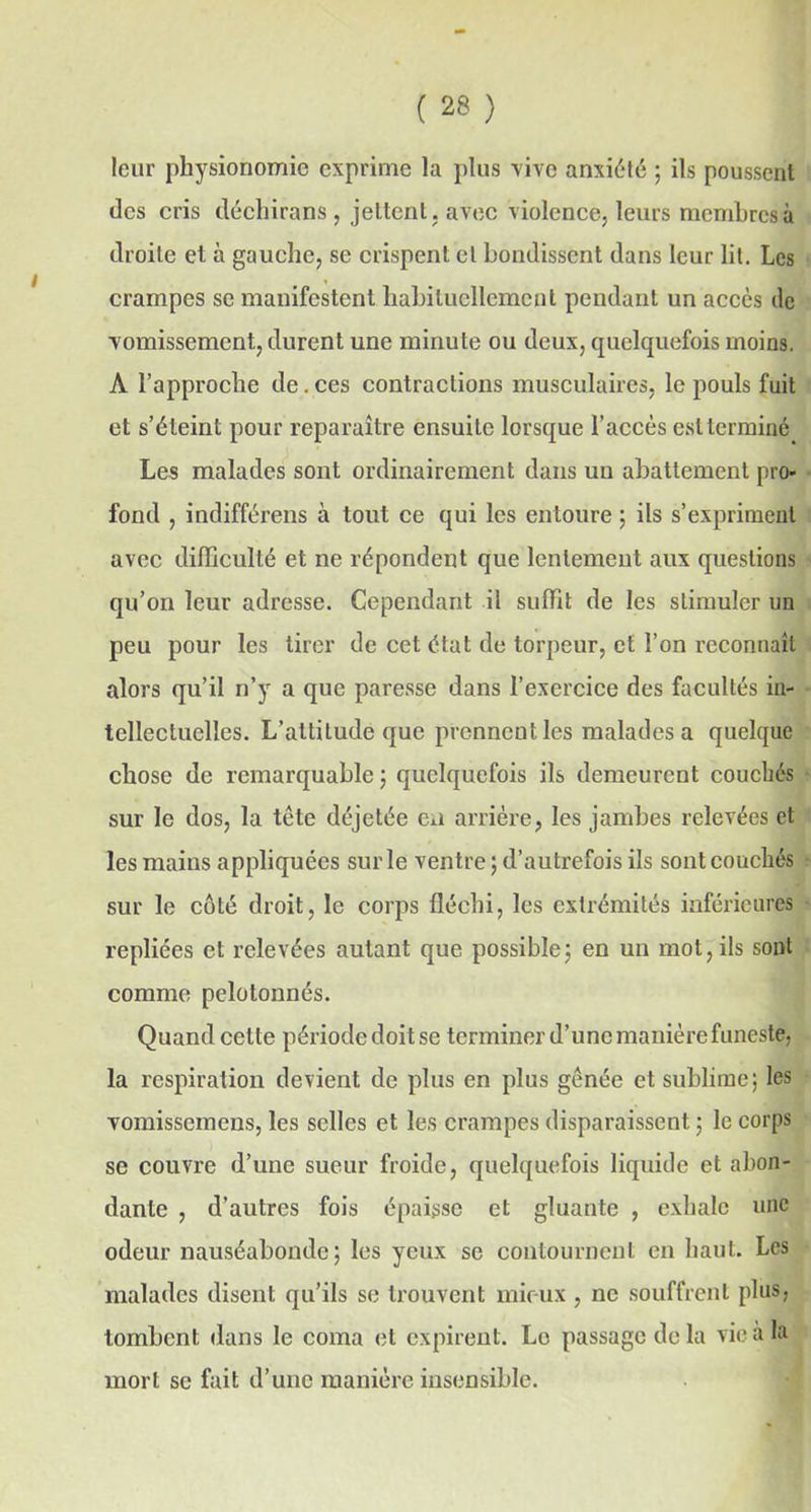 leur physionomie exprime la plus vive anxiété ; ils poussent des cris déchirons , jettent, avec violence, leurs membres à droite et à gauche, se crispent et bondissent dans leur lit. Les crampes se manifestent habituellement pendant un accès de vomissement, durent une minute ou deux, quelquefois moins. A l’approche de. ces contractions musculaires, le pouls fuit et s’éteint pour reparaître ensuite lorsque l’accès est terminé Les malades sont ordinairement dans un abattement pro- fond , indifférais à tout ce qui les entoure ; ils s’expriment avec difficulté et ne répondent que lentement aux questions qu’on leur adresse. Cependant il suffit de les stimuler un peu pour les tirer de cet état de torpeur, et l’on reconnaît alors qu’il n’y a que paresse dans l’exercice des facultés in- tellectuelles. L’attitude que prenncutles malades a quelque chose de remarquable ; quelquefois ils demeurent couchés sur le dos, la tête déjetée eu arrière, les jambes relevées et les mains appliquées sur le ventre ; d’autrefois ils sont couchés sur le côté droit, le corps fléchi, les extrémités inférieures repliées et relevées autant que possible ; en un mot, ils sont comme pelotonnés. Quand cette période doit se terminer d’une manière funeste, la respiration devient de plus en plus gênée et sublime; les vomissemens, les selles et les crampes disparaissent ; le corps se couvre d’une sueur froide, quelquefois liquide et abon- dante , d’autres fois épaisse et gluante , exhale une odeur nauséabonde; les yeux se contournent en haut. Les malades disent qu’ils se trouvent mieux , ne souffrent plus, tombent dans le coma et expirent. Lo passage de la vie a la mort se fait d’une manière insensible.
