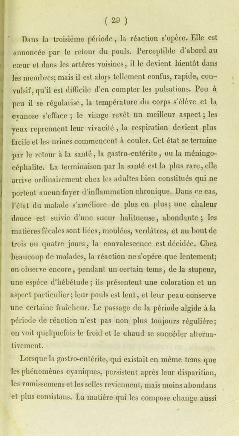 Dans la troisième période, la réaction s’opère. Elle est annoncée par le relour du pouls. Perceptible d’abord au cœur et dans les artères -voisines, il le devient bientôt dans les membres; mais il est alors tellement confus, rapide, con- (vulsif, qu’il est difficile d’en compter les pulsations. Peu à peu il se régularise, la température du corps s’élève et la cyanose s’efface ; le visage revct un meilleur aspect ; les iyeux reprennent leur vivacité , la respiration devient plus facile et les urines commencent à couler. Cet état se termine par le retour à la santé, la gastro-entérite , ou la méningo- céphalite. La terminaison par la santé est la plus rare, elle arrive ordinairement chez les adultes bien constitués qui ne I portent aucun foyer d’inflammation chronique. Dans ce cas, l’état du malade s’améliore de plus en plus; une chaleur douce est suivie d’une sueur halilueuse, abondante; les matières fécales sont liées, moulées, verdâtres, et au bout de trois ou quatre jours, la convalescence est décidée. Chez beaucoup de malades, la réaction ne s’opère que lentement; on observe encore, pendant un certain tems, de la stupeur, une espèce d’iiébélude ; ils présentent une coloration et un aspect particulier; leur pouls est lent, et leur peau conserve une certaine fraîcheur. Le passage de la période algide à la période de réaction n’est pas non plus toujours régulière; on voit quelquefois le froid et le chaud se succéder alterna- tivement. Lorsque la gastro-entérite, qui existait en même tems que les phénomènes cyaniques, persistent après leur disparition, les vomissemens et les selles reviennent, mais moins abondans et plus consistans. La matière qui les compose change aussi