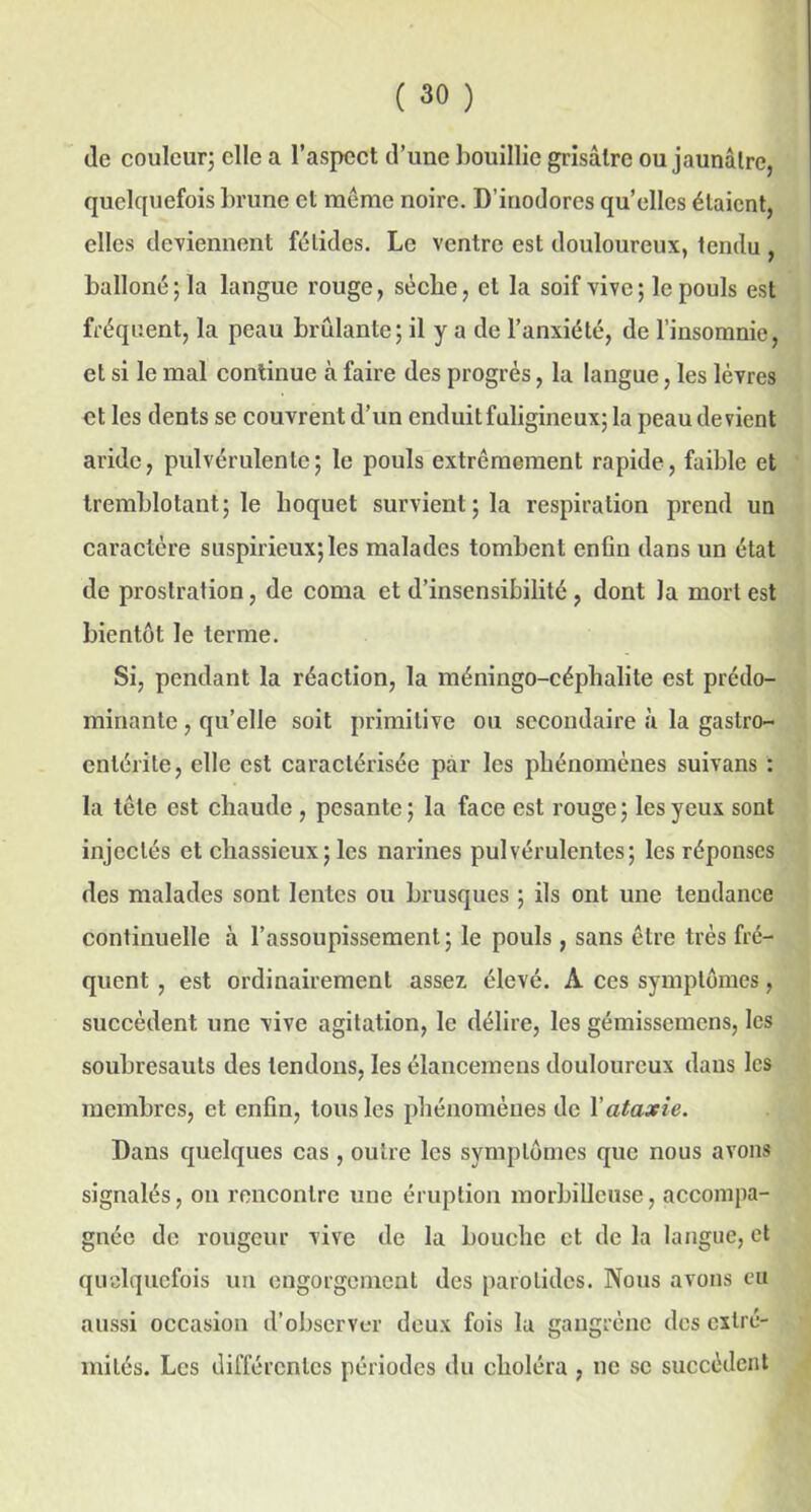 de couleur; elle a l’aspect d’une bouillie grisâtre ou jaunâtre, quelquefois brune et meme noire. D’inodores quelles étaient, elles deviennent fétides. Le ventre est douloureux, tendu , balloné;la langue rouge, sèche, et la soif vive; le pouls est fréquent, la peau brûlante; il y a de l’anxiété, de l’insomnie, et si le mal continue à faire des progrès, la langue, les lèvres et les dents se couvrent d’un enduit fuligineux; la peau devient aride, pulvérulente; le pouls extrêmement rapide, faible et tremblotant; le hoquet survient; la respiration prend un caractère suspirieux;les malades tombent enfin dans un état de prostration, de coma et d’insensibilité, dont la mort est bientôt le terme. Si, pendant la réaction, la méningo-céphalite est prédo- minante , qu’elle soit primitive ou secondaire «à la gastro- entérite, elle est caractérisée par les phénomènes suivans : la tête est chaude , pesante; la face est rouge; les yeux sont injectés et chassieux ; les narines pulvérulentes; les réponses des malades sont lentes ou brusques ; ils ont une tendance continuelle à l’assoupissement; le pouls, sans être très fré- quent , est ordinairement assez, élevé. A ces symptômes, succèdent une vive agitation, le délire, les gémissemens, les soubresauts des tendons, les élancemens douloureux dans les membres, et enfin, tous les phénomènes de Y ataxie. Dans quelques cas, outre les symptômes que nous avons signalés, on rencontre une éruption morbilleuse, accompa- gnée de rougeur vive de la bouche et de la langue, et quelquefois un engorgement des parotides. Nous avons eu aussi occasion d’observer deux fois la gangrène des extré- mités. Les différentes périodes du choléra , ne se succèdent