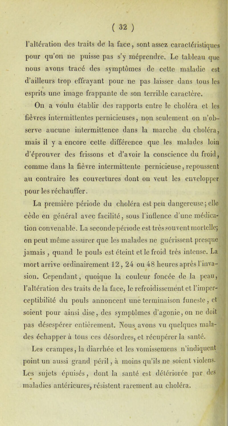 l’altération des traits de la face, sont assez caractéristiques pour qu’on ne puisse pas s’y méprendre. Le tableau que nous avons tracé des symptômes de celle maladie est d’ailleurs trop effrayant pour ne pas laisser dans tous les esprits une image frappante de son terrible caractère. On a voulu établir des rapports entre le clioléra et les fièvres intermittentes pernicieuses, non seulement on n’ob- serve aucune intermittence dans la marche du choléra, mais il y a encore cette différence que les malades loin d’éprouver des frissons et d’avoir la conscience du froid, comme dans la fièvre intermittente pernicieuse, repoussent au contraire les couvertures dont on veut les envelopper pour les réchauffer. La première période du choléra est peu dangereuse; elle cède en général avec facilité, sous l’inflence d'une médica- tion convenable. La seconde période est très souvent mortelle; on peut meme assurer que les malades ne guérissent presque jamais, quand le pouls est éteint et le froid très intense. La mort arrive ordinairement 12,24 ou 48 heures après l’inva- sion. Cependant, quoique la couleur foncée de la peau, l’altération des traits de la face, le refroidissement et l’imper- ceptibilité du pouls annoncent une terminaison funeste, et soient pour ainsi dise, des symptômes d’agonie, on ne doit pas désespérer entièrement. Nous^ avons vu quelques mala- des échappera tous ces désordres, et récupérer la santé. Les crampes, la diarrhée et les vomisseraens n’indiquent point un aussi grand péril, à moins qu’ils ne soient violons. Les sujets épuisés, dont la santé est détériorée par des m maladies antérieures, résistent rarement au choléra.