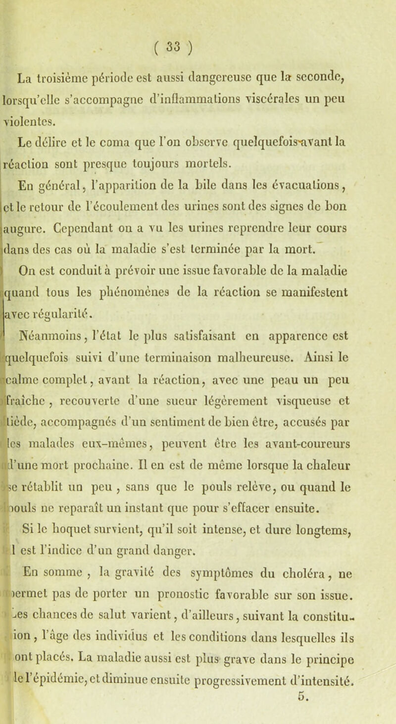 La troisième période est aussi dangereuse que la seconde, lorsqu’elle s’accompagne d’inflammations viscérales un peu violentes. Le délire et le coma que l'on observe quelquefois-avant la réaction sont presque toujours mortels. En général, l’apparition de la bile dans les évacuations, et le retour de l’écoulement des urines sont des signes de bon augure. Cependant on a vu les urines reprendre leur cours Idans des cas où la maladie s’est terminée par la mort. On est conduit à prévoir une issue favorable de la maladie quand tous les phénomènes de la réaction se manifestent avec régularité. Néanmoins, l’état le plus satisfaisant en apparence est quelquefois suivi d’une terminaison malheureuse. Ainsi le ■calme complet, avant la réaction, avec une peau un peu fraîche , recouverte d’une sueur légèrement visqueuse et tiède, accompagnés d'un sentiment de bien être, accusés par t ics malades eux-mêmes, peuvent être les avant-coureurs ■d’une mort prochaine. Il en est de même lorsque la chaleur à*»c rétablit un peu , sans que le pouls relève, ou quand le ïbouls ne reparaît un instant que pour s’effacer ensuite. Si le hoquet survient, qu’il soit intense, et dure longtems, 1 est l’indice d’un grand danger. En somme , la gravité des symptômes du choléra, ne nermet pas de porter un pronostic favorable sur son issue. > ’^es chances de salut varient, d’ailleurs, suivant la conslilu- ion, l’âge des individus et les conditions dans lesquelles ils ont placés. La maladie aussi est plus grave dans le principe le l’épidémie, et diminue ensuite progressivement d’intensité.