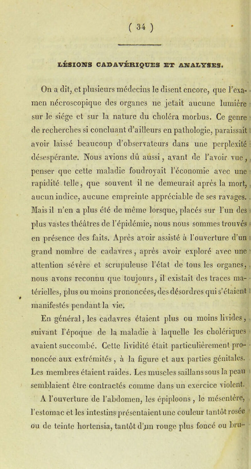 LÉSIONS CABAVÉRIQUSS ET ANALYSES. On a dit, et plusieurs médecins le disent encore, que Fexa- men nécroscopique des organes ne jetait aucune lumière sur le siège et sur la nature du choléra morbus. Ce genre de recherches si concluant d’ailleurs en pathologie, paraissait avoir laissé beaucoup d’observateurs dans une perplexité désespérante. Nous avions dû aussi, avant de l’avoir vue, penser que cette maladie foudroyait l’économie avec une rapidité telle, que souvent il ne demeurai! après la mort, aucun indice, aucune empreinte appréciable de ses ravages. Mais il n’en a plus été de même lorsque, placés sur l’un des plus vastes théâtres de l’épidémie, nous nous sommes trouvés en présence des faits. Après avoir assisté à l’ouverture d'un grand nombre de cadavres, après avoir exploré avec une attention sévère et scrupuleuse l’état de tous les organes, nous avons reconnu que toujours, il existait des traces ma- térielles, plus ou moins prononcées, des désordres qui s’étaient manifestés pendant la vie. En général, les cadavres étaient plus ou moins livides, suivant l’époque de la maladie à laquelle les cholériques avaient succombé. Cette lividité était particulièrement pro- noncée aux extrémités , à la figure et aux parties génitales. Les membres étaient raides. Les muscles saillanssous la peau semblaient être contractés comme dans un exercice violent. A l’ouverture de l’abdomen, les épiploons , le mésentère, l’estomac et les intestins présentaient une couleur tantôt rosée ou de teinte hortensia, tantôt d’jin rouge plus foncé ou bru-