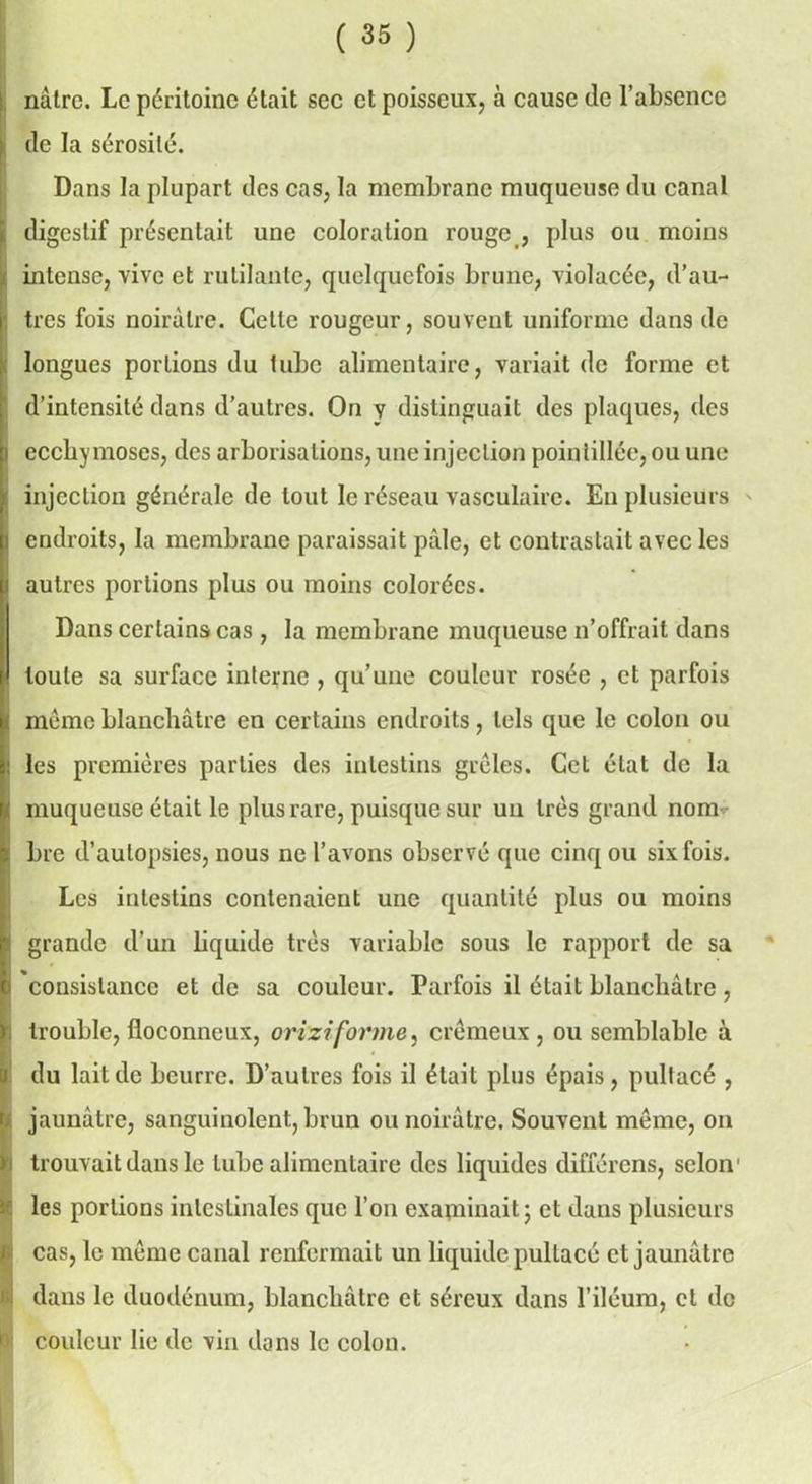 nàtre. Le péritoine était sec et poisseux, à cause de l’absence de la sérosité. Dans la plupart des cas, la membrane muqueuse du canal i digestif présentait une coloration rouge , plus ou moins j intense, vive et rutilante, quelquefois brune, violacée, d’au- tres fois noirâtre. Cette rougeur, souvent uniforme dans de longues portions du tube alimentaire, variait de forme et d’intensité dans d’autres. On y distinguait des plaques, des j ecchymoses, des arborisations, une injection pointillée, ou une injection générale de tout le réseau vasculaire. Eu plusieurs i endroits, la membrane paraissait pâle, et contrastait avec les i autres portions plus ou moins colorées. Dans certains cas , la membrane muqueuse n’offrait dans toute sa surface interne , qu’une couleur rosée , et parfois meme blanchâtre en certains endroits, tels que le colon ou les premières parties des intestins grêles. Cet état de la i muqueuse était le plus rare, puisque sur un très grand nom bre d’autopsies, nous ne l’avons observé que cinq ou six fois. Les intestins contenaient une quantité plus ou moins t grande d’un liquide très variable sous le rapport de sa ) consistance et de sa couleur. Parfois il était blanchâtre, . trouble, floconneux, orizi forme, crémeux, ou semblable à il * du lait de beurre. D’autres fois il était plus épais, pultacé , jaunâtre, sanguinolent, brun ou noirâtre. Souvent même, on i trouvait dans le tube alimentaire des liquides différons, selon1 les portions intestinales que l’on examinait ; et dans plusieurs cas, le même canal renfermait un liquide pultacé et jaunâtre ! dans le duodénum, blanchâtre et séreux dans l’iléum, et de couleur lie de vin dons le colon.