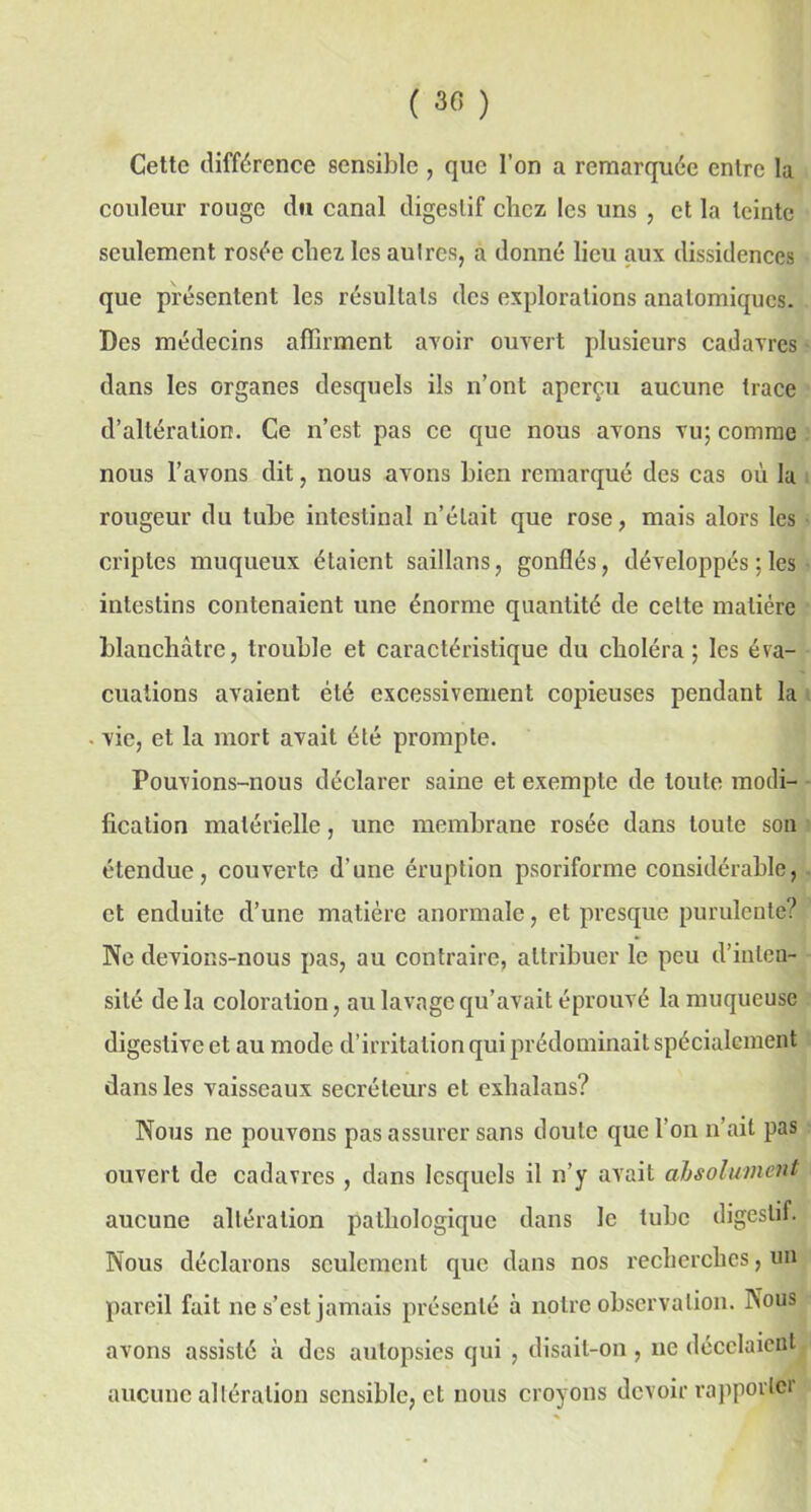 ( 3<î ) Cette différence sensible , que l’on a remarquée entre la couleur rouge du canal digestif chez les uns , et la teinte seulement rosée chez les autres, a donné lieu aux dissidences que présentent les résultats des explorations anatomiques. Des médecins affirment avoir ouvert plusieurs cadavres dans les organes desquels ils n’ont aperçu aucune trace d’altération. Ce n’est pas ce que nous avons vu; comme nous l’avons dit, nous avons bien remarqué des cas où la rougeur du tube intestinal n’était que rose, mais alors les criptes muqueux étaient saillans, gonflés, développés ; les intestins contenaient une énorme quantité de cette matière blanchâtre, trouble et caractéristique du choléra; les éva- cuations avaient été excessivement copieuses pendant la vie, et la mort avait été prompte. Pouvions-nous déclarer saine et exempte de toute modi- fication matérielle, une membrane rosée dans toute son étendue, couverte d’une éruption psoriforme considérable, et enduite d’une matière anormale, et presque purulente? Ne devions-nous pas, au contraire, attribuer le peu d’inten- sité delà coloration, au lavage qu’avait éprouvé la muqueuse digestive et au mode d’irritation qui prédominait spécialement dans les vaisseaux secréteurs et exhalans? Nous ne pouvons pas assurer sans doute que l’on n’ait pas ouvert de cadavres , dans lesquels il n’y avait absolument aucune altération pathologique dans le tube digestif. Nous déclarons seulement que dans nos recherches, un pareil fait ne s’est jamais présenté à notre observation. Nous avons assisté à des autopsies qui , disait-on , ne décelaient aucune altération sensible, et nous croyons devoir rapporter