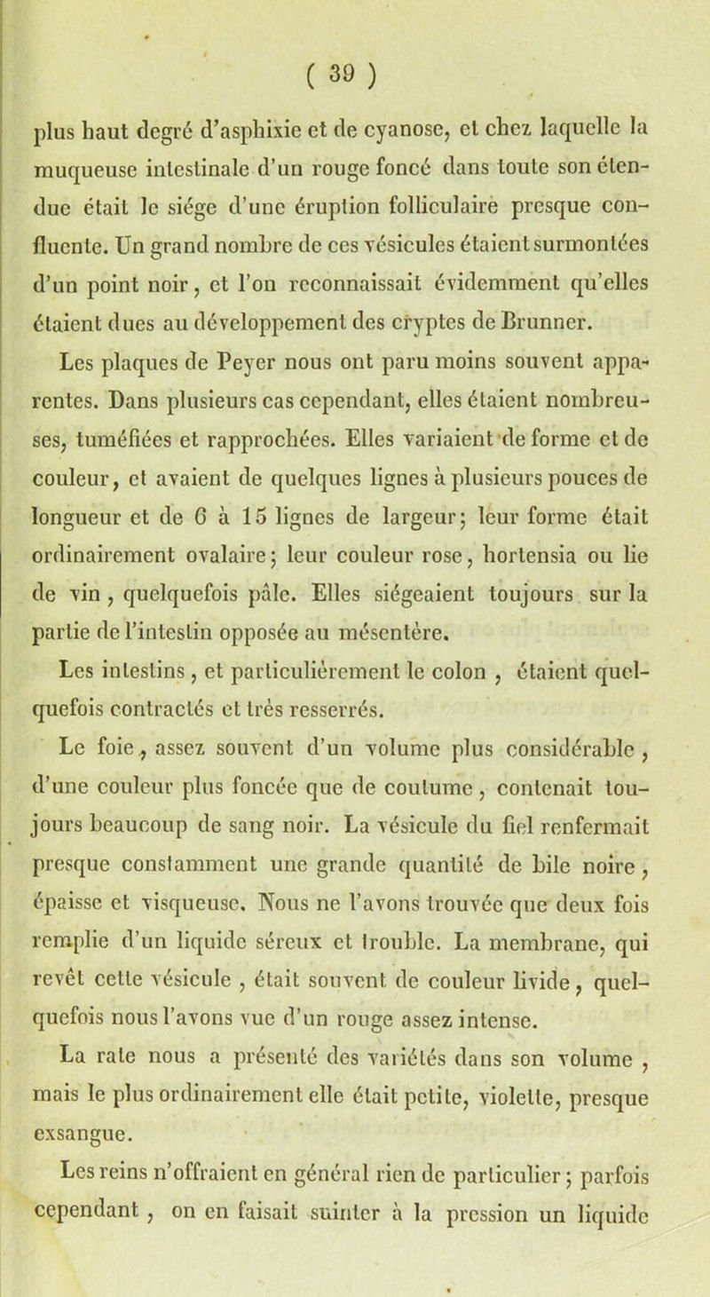 plus haut degré d’asphixie et de cyanose, et chez laquelle la muqueuse intestinale d’un rouge foncé dans toute son éten- due était le siège d’une éruption folliculaire presque con- fluente. Un grand nombre de ces vésicules étaient surmontées d’un point noir, et l’on reconnaissait évidemment qu’elles étaient dues au développement des cryptes de Brunner. Les plaques de Peyer nous ont paru moins souvent appa- rentes. Dans plusieurs cas cependant, elles étaient nombreu- ses, tuméfiées et rapprochées. Elles variaient de forme et de couleur, et avaient de quelques lignes à plusieurs pouces de longueur et de C à 15 lignes de largeur; leur forme était ordinairement ovalaire; leur couleur rose, hortensia ou lie de vin , quelquefois pâle. Elles siégeaient toujours sur la partie de l’intestin opposée au mésentère. Les intestins, et particulièrement le colon , étaient quel- quefois contractés et très resserrés. Le foie., assez souvent d’un volume plus considérable, d’une couleur plus foncée que de coutume, contenait tou- jours beaucoup de sang noir. La vésicule du fiel renfermait presque constamment une grande quantité de bile noire, épaisse et visqueuse. Nous ne l’avons trouvée que deux fois remplie d’un liquide séreux et trouble. La membrane, qui revêt cette vésicule , était souvent de couleur livide, quel- quefois nous l’avons vue d’un ronge assez intense. La rate nous a présenté des variétés dans son volume , mais le plus ordinairement elle était petite, violette, presque exsangue. Les reins n’offraient en général rien de particulier ; parfois cependant , on en faisait suinter à la pression un liquide