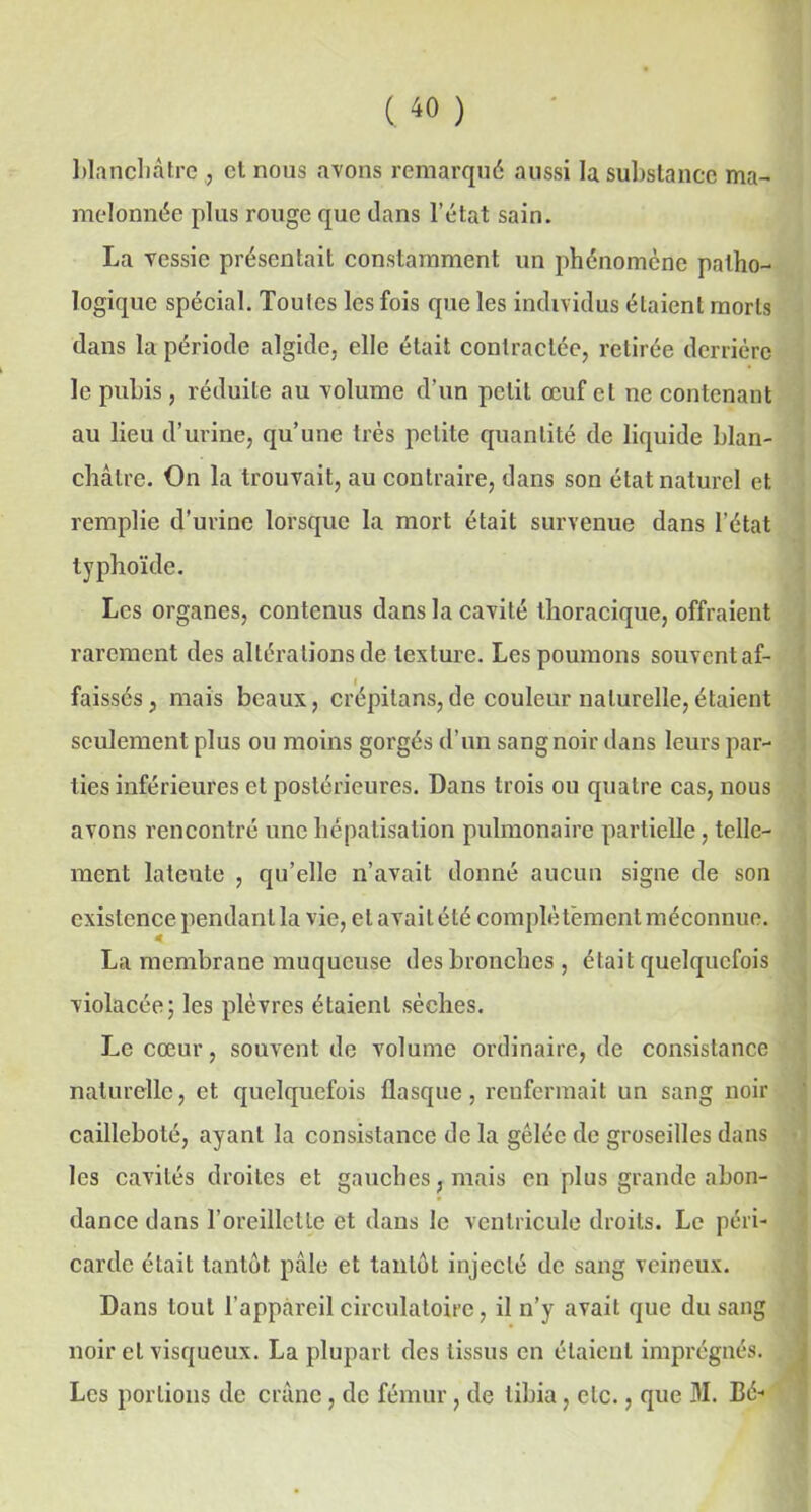 blanchâtre , et nous avons remarqué aussi la substance ma- melonnée plus rouge que dans l’état sain. La vessie présentait constamment un phénomène patho- logique spécial. Toutes les fois que les individus étaient morts dans la période algide, elle était contractée, retirée derrière le pubis, réduite au volume d’un petit œuf et ne contenant au lieu d’urine, qu’une très petite quantité de liquide blan- châtre. On la trouvait, au contraire, dans son état naturel et remplie d’urine lorsque la mort était survenue dans l’état typhoïde. Les organes, contenus dans la cavité thoracique, offraient rarement des altérations de texture. Les poumons souvent af- faissés, mais beaux, crépilans,de couleur naturelle,étaient seulement plus ou moins gorgés d’un sang noir dans leurs par- ties inférieures et postérieures. Dans trois ou quatre cas, nous avons rencontré une hépatisation pulmonaire partielle, telle- ment latente , qu’elle n’avait donné aucun signe de son existence pendant la vie, et avait été complètement méconnue. La membrane muqueuse des bronches, était quelquefois violacée; les plèvres étaient sèches. Le cœur, souvent de volume ordinaire, de consistance naturelle, et quelquefois flasque, renfermait un sang noir cailleboté, ayant la consistance de la gelée de groseilles dans les cavités droites et gauches, mais en plus grande abon- dance dans l’oreillette et dans le ventricule droits. Le péri- carde était tantôt pâle et tantôt injecté de sang veineux. Dans tout l'appareil circulatoire, il n’y avait que du sang noir et visqueux. La plupart des tissus en étaient imprégnés. Les portions de crâne, de fémur, de tibia, etc., que M. Bé-