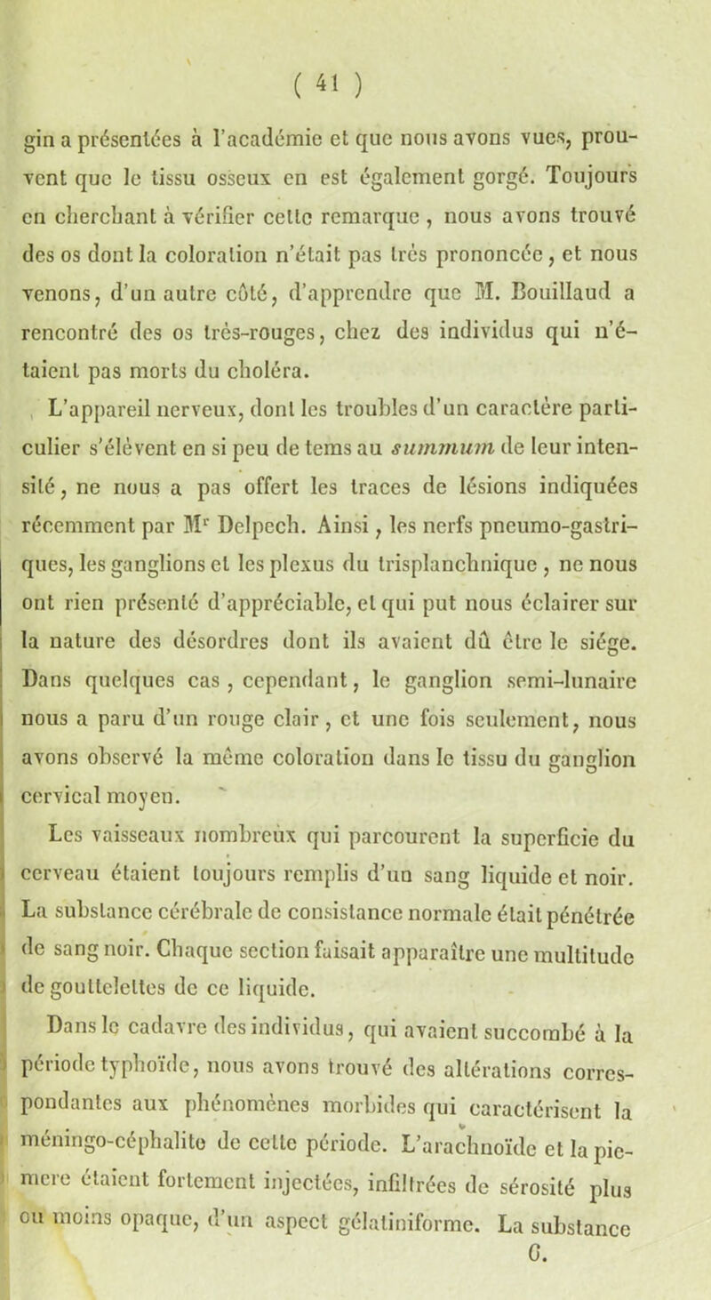gin a présentées à l’académie et que nous avons vues, prou- vent que le tissu osseux en est également gorgé. Toujours en cherchant à vérifier celle remarque , nous avons trouvé des os dont la coloration n’était pas très prononcée, et nous venons, d’un autre côté, d’apprendre que M. Bouillaud a rencontré des os très-rouges, chez des individus qui n’é- taient pas morts du choléra. L’appareil nerveux, dont les troubles d’un caractère parti- culier s'élèvent en si peu de tems au summum de leur inten- sité , ne nous a pas offert les traces de lésions indiquées récemment par Mr Delpech. Ainsi, les nerfs pneumo-gastri- ques, les ganglions et les plexus du Irisplanchnique , ne nous ont rien présenté d’appréciable, et qui put nous éclairer sur la nature des désordres dont ils avaient dû être le siège. Dans quelques cas , cependant, le ganglion semi-lunaire nous a paru d’un rouge clair, et une fois seulement, nous avons observé la même coloration dans le tissu du çamdion cervical moyen. Les vaisseaux nombreux qui parcourent la superficie du | cerveau étaient toujours remplis d’un sang liquide et noir. La substance cérébrale de consistance normale était pénétrée 1 (le sang noir. Chaque section faisait apparaître une multitude de gouttelettes de ce liquide. Dans le cadavre des individus, qui avaient succombé à la période typhoïde, nous avons trouvé des altérations corres- pondantes aux phénomènes morbides qui caractérisent la méningo-céphalito de celle période. L’arachnoïde et lapie- 1 mere étaicüt follement injectées, infiltrées de sérosité plus ou moins opaque, d’un aspect gélatiniforme. La substance G.