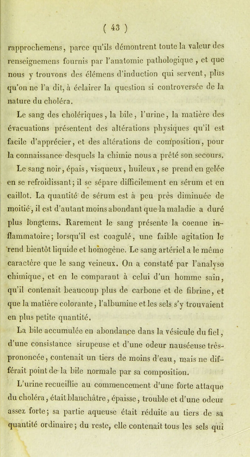 rnpprochemens, parce qu’ils démontrent toute la valeur des renseignemens fournis par l’anatomie pathologique , et que nous y trouvons des élémcns d’induction qui servent, plus qu’on ne l’a dit, à éclairer la question si controversée de la nature du choléra. Le sang des cholériques, la hile, l’urine, la matière des évacuations présentent des altérations physiques qu’il est facile d’apprécier, et des altérations de composition, pour la connaissance desquels la chimie nous a prêté son secours. Le sang noir, épais, visqueux , huileux, se prend en gelée en se refroidissant; il se sépare difficilement en sérum et en caillot. La quantité de sérum est à peu près diminuée de moitié , il est d’autant moins abondant que la maladie a duré plus lbngtems. Rarement le sang présente la coenne in- flammatoire; lorsqu’il est coagulé, une faible agitation le rend bientôt liquide et homogène. Le sang artériel a le même caractère que le sang veineux. On a constaté par l’analyse chimique, et en le comparant à celui d’un homme sain, qu’il contenait beaucoup plus de carbone et de fibrine, et que la matière colorante, l’albumine et les sels s’y trouvaient en plus petite quantité, La bile accumulée en abondance dans la vésicule du fiel, d une consistance sirupeuse et d’une odeur nauséeuse très- prononcée, contenait un tiers de moins d’eau, mais ne dif- férait point de la bile normale par sa composition. L’urine recueillie au commencement d’une forte attaque du choléra, était blanchâtre, épaisse, trouble et d’une odeur assez forte; sa partie aqueuse était réduite au tiers de sa quantité ordinaire ; du reste, elle contenait tous les sels qui