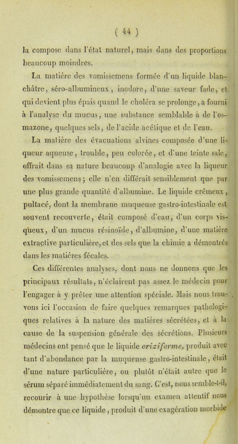 la compose dans l’état naturel, mais dans des proportions beaucoup moindres. La matière des vomissemens formée d’un liquide blan- châtre, séro-albumineux , inodore, d’une saveur fade, et qui devient plus épais quand le choléra sc prolonge, a fourni à l’analyse du mucus, une substance semblable à de l’os- mazone, quelques sels, de l’acide acétique et de l’eau. La matière des évacuations alvines composée d’une li- queur aqueuse, trouble, peu colorée, et d’une teinte sale, offrait dans sa nature beaucoup d’analogie avec la liqueur des vomissemens ; elle n’en différait sensiblement que par une plus grande quantité d’albumine. Le liquide crémeux , pultacé, dont la membrane muqueuse gastro-intestinale est souvent recouverte, était composé d’eau, d’un corps vis- queux, d’un mucus résinoïde, d’albumine, d’une matière extractive particulière, et des sels que la chimie a démontrés dans les matières fécales. Ces différentes analyses, dont nous ne donnons que les principaux résultats, n’éclairent pas assez le médecin pour l’engager à y prêter une attention spéciale. Mais nous trou- vons ici l’occasion de faire quelques remarques pathologie ques relatives à la nature des matières sécrétées, et à la cause de la suspension générale des sécrétions. Plusieurs médecins ont pensé que le liquide ori zi forme, produit avec tant d’abondance par la muqueuse gastro-intestinale, était d’une nature particulière, ou plutôt n’était autre que le sérum séparé immédiatement du sang. C’est, nous semblc-l-il, recourir à une hypothèse lorsqu’un examen attentif nous démontre que ce liquide, produit d’une exagération morbide
