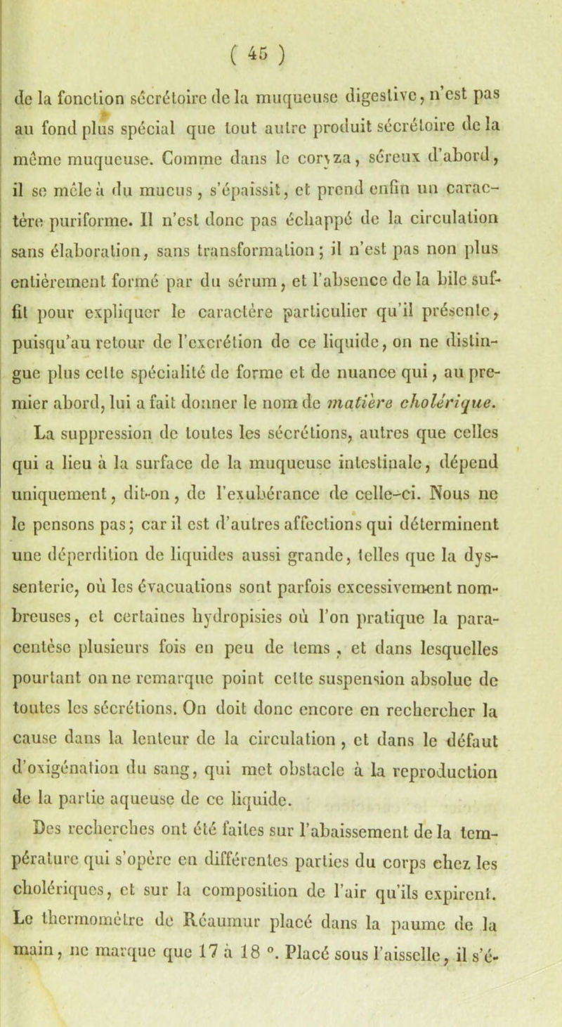 ( « ) de la fonction sécrétoire delà muqueuse digestive, n est pas au fond plus spécial que tout autre produit sécrétoire de la même muqueuse. Comme dans le con za, séreux d abord, il se mêle à du mucus, s’épaissit, et prend enfin un carac- tère puriforme. Il n’est donc pas échappé de la circulation sans élaboration, sans transformation; il n’est pas non plus entièrement formé par du sérum, et l’absence de la bile suf- fit pour expliquer le caractère particulier qu’il présente, puisqu’au retour de l’excrétion de ce liquide, on ne distin- gue plus cette spécialité de forme et de nuance qui, au pre- mier abord, lui a fait donner le nom de matière cholérique. La suppression de toutes les sécrétions, antres que celles qui a lieu à la surface de la muqueuse intestinale, dépend uniquement, dit-on, de l’exubérance de celle-ci. Nous ne le pensons pas; car il est d’autres affections qui déterminent une déperdition de liquides aussi grande, telles que la dys~ senteric, où les évacuations sont parfois excessivement nom- breuses, et certaines liydropisies où l’on pratique la para- centèse plusieurs fois en peu de lems , et dans lesquelles pourtant on ne remarque point celte suspension absolue de toutes les sécrétions. On doit donc encore en rechercher la cause dans la lenteur de la circulation , et dans le défaut d’oxigénation du sang, qui met obstacle à la reproduction de la partie aqueuse de ce liquide. Des recherches ont été faites sur l’abaissement delà tem- pérature qui s’opère en différentes parties du corps chez les cholériques, et sur la composition de l’air qu’ils expirent. Le thermomètre de Réaumur placé dans la paume de la