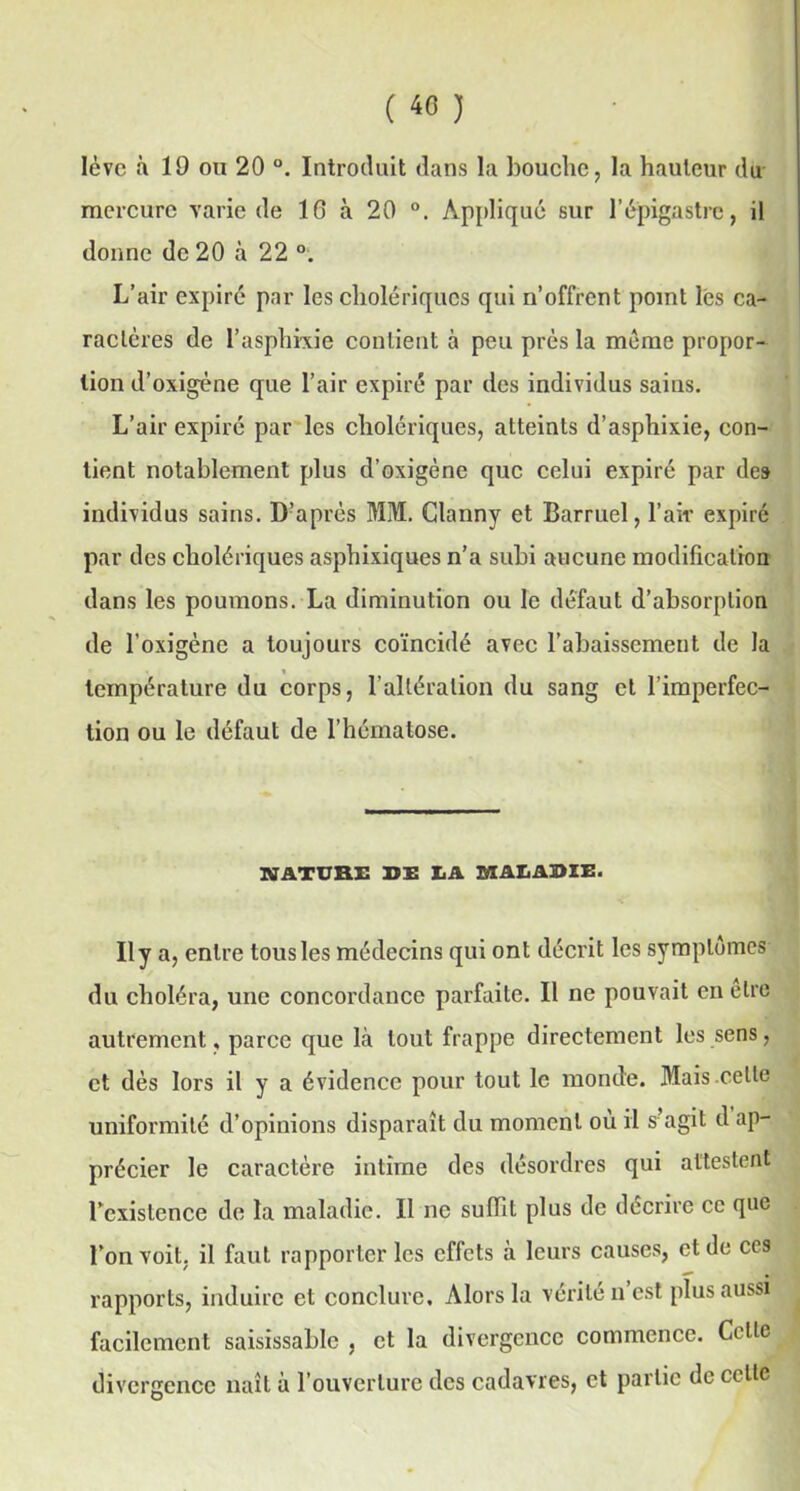 lève à 19 ou 20 °. Introduit dans la bouche, la hauteur du mercure varie de 10 à 20 °. Applique sur l’épigastre, il donne de 20 à 22 °. L’air expiré par les cholériques qui n’offrent point lés ca- ractères de l’asphkie contient à peu près la même propor- tion d’oxigène que l’air expiré par des individus sains. L’air expiré par les cholériques, atteints d’asphixie, con- tient notablement plus d’oxigène que celui expiré par des individus sains. D’après MM. Glanny et Barruel, l’air expiré par des cholériques asphixiques n’a subi aucune modification dans les poumons. La diminution ou le défaut d’absorption de l’oxigène a toujours coïncidé avec l’abaissement de la température du corps, l’altération du sang et l’imperfec- tion ou le défaut de l’hématose. NATURE DE LA MALADIE. Uya, entre tous les médecins qui ont décrit les symptômes du choléra, une concordance parfaite. Il ne pouvait en elre autrement, parce que là tout frappe directement les sens, et dès lors il y a évidence pour tout le monde. Mais celle uniformité d’opinions disparaît du moment où il s agit d ap- précier le caractère intime des désordres qui attestent l'existence de la maladie. Il ne suffit plus de décrire ce que l’on voit, il faut rapporter les effets à leurs causes, et de ces rapports, induire et conclure. Alors la vérité n’est plus aussi facilement saisissablc , et la divergence commence. Celle divergence naît à l’ouverture des cadavres, et partie de celle