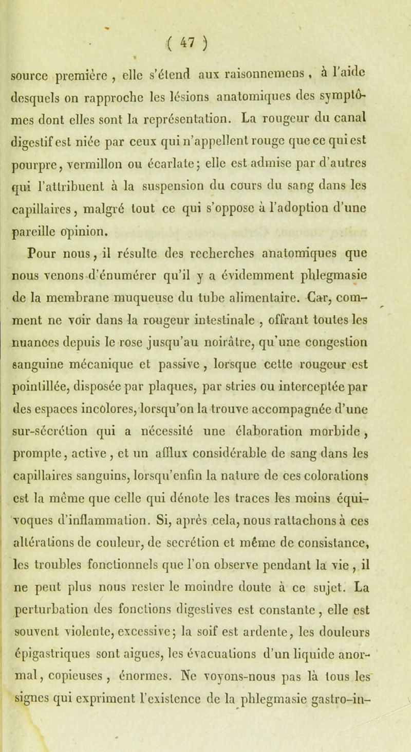 ( « ) source première , elle s'étend aux raisonnemens, a 1 aide desquels on rapproche les lésions anatomiques des symptô- mes dont elles sont la représentation. La rougeur du canal digestif est niée par ceux qui n’appellent rouge que ce qui est pourpre, vermillon ou écarlate; elle est admise par d’autres qui l’attribuent à la suspension du cours du sang dans les capillaires, malgré tout ce qui s’oppose à l’adoption d’une pareille opinion. Pour nous, il résulte des recherches anatomiques que nous venons d’énumérer qu’il y a évidemment phlegmasie de la membrane muqueuse du tube alimentaire. Car, com- ment ne voir dans la rougeur intestinale , offrant toutes les nuances depuis le rose jusqu’au noirâtre, qu’une congestion sanguine mécanique et passive, lorsque cette rougeur est poinlillée, disposée par plaques, par stries ou interceptée par des espaces incolores, lorsqu’on la trouve accompagnée d’une sur-sécrétion qui a nécessité une élaboration morbide, prompte, active , et un afflux considérable de sang dans les capillaires sanguins, lorsqu’enfin la nature de ces colorations est la meme que celle qui dénote les traces les moins équi- voques d’inflammation. Si, après cela, nous rattachons à ces altérations de couleur, de secrétion et même de consistance, les troubles fonctionnels que l’on observe pendant la vie , il ne peut plus nous rester le moindre doute à ce sujet. La perturbation des fonctions digestives est constante, elle est souvent violente, excessive; la soif est ardente, les douleurs épigastriques sont aigues, les évacuations d’un liquide anor- mal , copieuses , énormes. Ne voyons-nous pas là tous les signes qui expriment l’existence de la phlegmasie gastro-in-