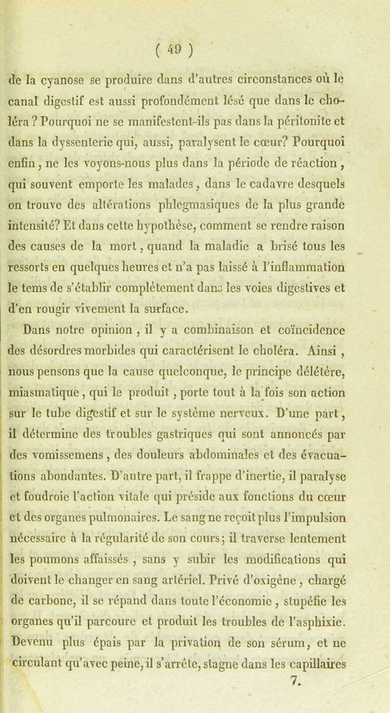 (le la cyanose se produire dans d’autres circonstances où le canal digestif est aussi profondément lésé que dans le cho- léra ? Pourquoi ne se manifestent-ils pas dans la péritonite et dans la dyssenlerie qui, aussi, paralysent le cœur? Pourquoi enfin, ne les voyons-nous plus dans la période de réaction , qui souvent emporte les malades, dans le cadavre desquels on trouve des altérations phlegmasiqucs de la plus grande intensité? Et dans celte hypothèse, comment se rendre raison des causes de la mort, quand la maladie a brisé tous les ressorts en quelques heures et n’a pas laissé à l’inflammation le tems de s’établir complètement dana les voies digestives et d’en rougir vivement la surface. Dans notre opinion , il y a combinaison et coïncidence des désordres morbides qui caractérisent le choléra. Ainsi , nous pensons que la cause quelconque, le principe délétère, miasmatique, qui le produit, porte tout à la fois son action sur le tube digestif et sur le système nerveux. D’une part, il détermine des troubles gastriques qui sont annoncés pai- ries vomissemens , des douleurs abdominales et des évacua- tions abondantes. D’autre part, il frappe d’inertie, il paralyse et foudroie l’action vitale qui préside aux fonctions du cœur et des organes pulmonaires. Le sang ne reçoit plus l’impulsion nécessaire à la régularité de son cours; il traverse lentement les poumons affaissés , sans y subir les modifications qui doivent le changer en sang artériel. Privé d’oxigène , chargé de carbone, il se répand dans toute l’économie , stupéfie les organes qu’il parcoure et produit les troubles de l’asphixie. Devenu plus épais par la privation de son sérum, et ne circulant qu’avec peine, il s’arrête, stagne dans les capillaires 7.