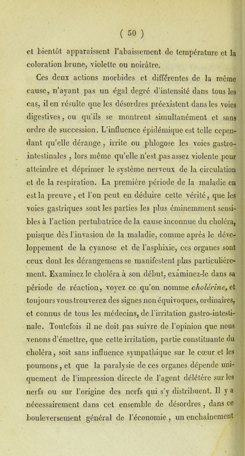et bientôt apparaissent l’abaissement de température et la coloration brune, violette ou noirâtre. Ces deux actions morbides et différentes de la meme cause, n’ayant pas un égal degré d’intensité dans tous les cas, il en résulte que les désordres préexistent dans les voies digestives, ou qu’ils se montrent simultanément et sans ordre de succession. L’influence épidémique est telle cepen- dant qu’elle dérange , irrite ou phlogose les voies gastro- intestinales , lors même qu’elle n’est pas assez violente pour atteindre et déprimer le système nerveux de la circulation et de la respiration. La première période de la maladie en est la preuve , et l’on peut en déduire cette vérité, que les voies gastriques sont les parties les plus éminemment sensi- bles à l’action pertubalrice de la cause inconnue du choléra, puisque dès l’invasion de la maladie, comme après le déve- loppement de la cyanose et de l’asphixie, ces organes sont ceux dont les dérangemens se manifestent pins particulière- ment. Examinez le choléra à son début, exâminez-le dans sa période de réaction, voyez ce qu’on nomme cholérine, et toujours vous trouverez des signes non équivoques, ordinaires, et connus de tous les médecins, de l’irritation gastro-intesti- nale. Toutefois il ne doit pas suivre de l’opinion que nous venons d’émettre, que cette irritation, partie constituante du choléra, soit sans influence sympathique sur le cœur et les poumons, et que la paralysie de ces organes dépende uni- quement de l’impression directe de l’agent délétère sur les nerfs ou sur l’origine des nerfs qui s’y distribuent. Il y a nécessairement dans cet ensemble de désordres, dans ce bouleversement général de l’économie , un enchaînement
