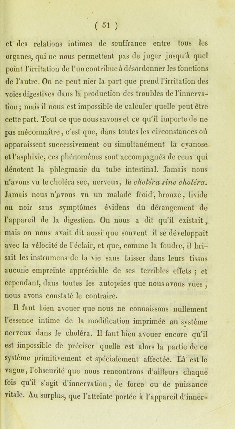 et des relations intimes de souffrance entre tous les organes, qui ne nous permettent pas de juger jusqu’à quel point l’irritation de l’un contribue à désordonner les fonctions de l’autre. On ne peut nier la part que prend l’irritation des voies digestives dans là production des troubles de l’innerva- tion; mais il nous est impossible de calculer quelle peut être cette part. Tout ce que nous savons et ce qu’il importe de ne pas méconnaître, c’est que, dans toutes les circonstances où apparaissent successivement ou simultanément là cyanose et l’asphixie, ces phénomènes sont accompagnés de ceux qui dénotent la phlegmasie du tube intestinal. Jamais nous n’avons vu le choléra sec, nerveux, le choléra sine choléra. Jamais nous n’jivons vu un malade froid, bronze, livide ou noir sans symptômes évidens du dérangement de l’appareil de la digestion. On nous a dit qu’il existait t mais on nous avait dit aussi que souvent il se développait avec la vélocité de l’éclair, et que, comme la foudre, il bri- sait les inslrumens de la vie sans laisser dans leurs tissus aucune empreinte appréciable de ses terribles effets ; et cependant, dans toutes les autopsies que nous avons vues , nous avons constaté le contraire. Il faut bien avouer que nous ne connaissons nullement l’essence intime de la modification imprimée au système nerveux dans le choléra. 11 faut bien avouer encore qu’il est impossible de préciser quelle est alors la partie de ce système primitivement et spécialement affectée. Là est le vague, 1 obscurité que nous rencontrons d’ailleurs chaque fois qu il s agit d’innervation, de force ou de puissance vitale. Au surplus, que l’atteinte portée à l’appareil d’inner-