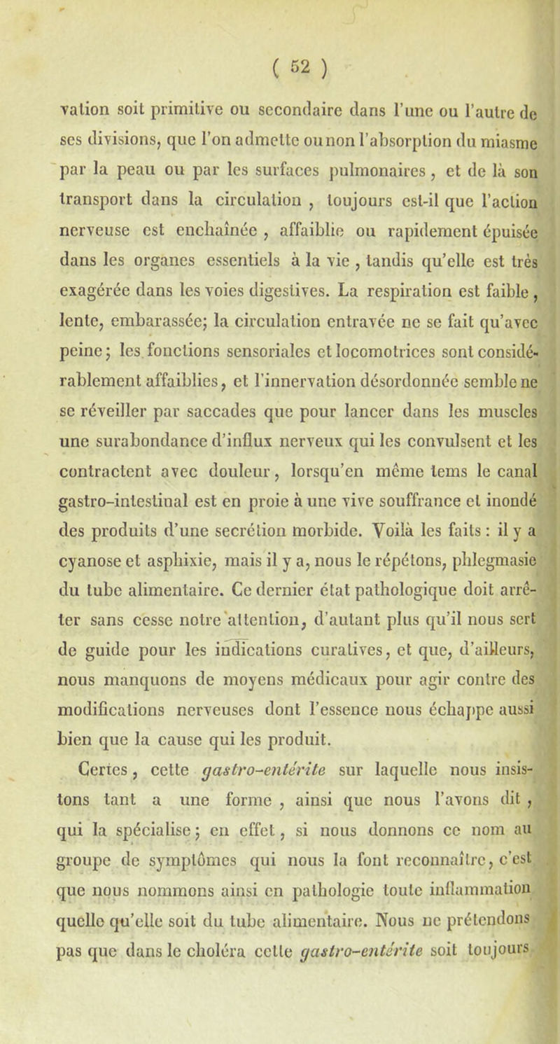 valion soit primitive ou secondaire dans l’une ou l’autre de ses divisions, que l’on admette ounon l’absorption du miasme par la peau ou par les surfaces pulmonaires, et de là son transport dans la circulation , toujours est-il que l’action nerveuse est enchaînée , affaiblie ou rapidement épuisée dans les organes essentiels à la vie , tandis qu’elle est très exagérée dans les voies digestives. La respiration est faible , lente, embarassée; la circulation entravée ne se fait qu’avec peine; les fonctions sensorialcs et locomotrices sont considé- rablement affaiblies, et l’innervation désordonnée semble ne se réveiller par saccades que pour lancer dans les muscles une surabondance d’influx nerveux qui les convulsent et les contractent avec douleur, lorsqu’en même lems le canal gastro-intestinal est en proie à une vive souffrance et inondé des produits d’une secrétion morbide. Voilà les faits : il y a cyanose et asphixie, mais il y a, nous le répétons, phlegmasie du tube alimentaire. Ce dernier état pathologique doit arrê- ter sans cesse notre'attention, d’autant plus qu’il nous sert de guide pour les indications curatives, et que, d’ailleurs, nous manquons de moyens médicaux pour agir contre des modifications nerveuses dont l’essence nous échappe aussi bien que la cause qui les produit. Certes, cette gastro-entérite, sur laquelle nous insis- tons tant a une forme , ainsi que nous l’avons dit , qui la spécialise ; en effet, si nous donnons ce nom au groupe de symptômes qui nous la font reconnaître, c’est que nous nommons ainsi en pathologie toute inflammation quelle qu’elle soit du tube alimentaire. Nous ne prétendons pas que dans le choléra celle gastro-entérite soit toujours