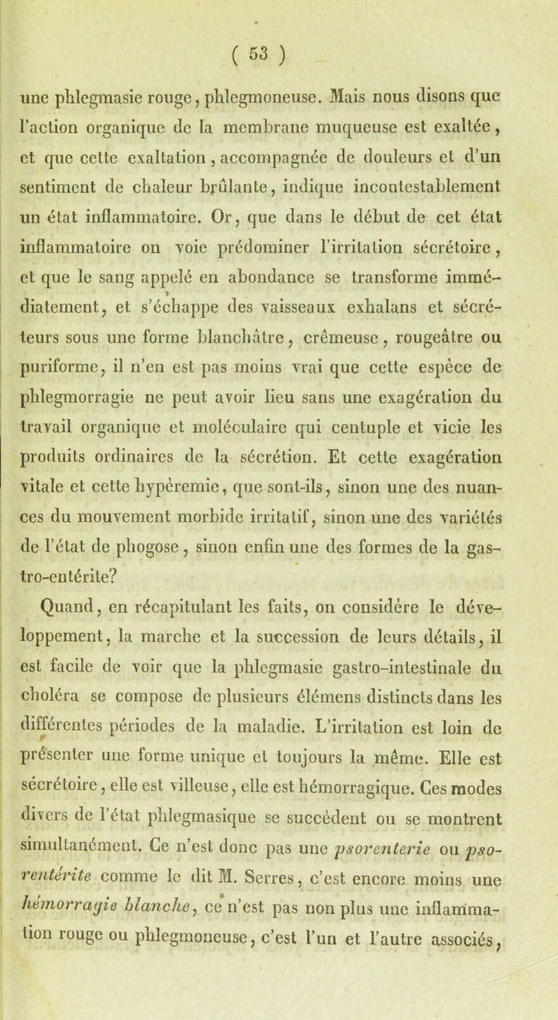 une phlegmasie rouge, plilegmoneuse. Mais nous disons que l’action organique de la membrane muqueuse est exaltée, et que cette exaltation , accompagnée de douleurs et d’un sentiment de chaleur brûlante, indique incontestablement un état inflammatoire. Or, que dans le début de cet état inflammatoire on voie prédominer l’irritation sécrétoire , et que le sang appelé en abondance se transforme immé- ■> diatement, et s’échappe des vaisseaux cxhalans et sécré- teurs sous une forme blanchâtre, crémeuse, rougeâtre ou puriforme, il n’en est pas moins vrai que cette espèce de phlegmorragie ne peut avoir lieu sans une exagération du travail organique et moléculaire qui centuple et vicie les produits ordinaires de la sécrétion. Et cette exagération vitale et cette hypéremie, que sont-ils, sinon une des nuan- ces du mouvement morbide irritatif, sinon une des variétés de l’état de phogose, sinon enfin une des formes de la gas- tro-entérite? Quand, en récapitulant les faits, on considère le déve- loppement, la marche et la succession de leurs détails, il est facile de voir que la phlegmasie gastro-intestinale du choléra se compose de plusieurs élémens distincts dans les différentes périodes de la maladie. L’irritation est loin de présenter une forme unique et toujours la même. Elle est sécrétoire, elle est villeuse, elle est hémorragique. Ces modes divers de 1 état phlegmasique se succèdent ou se montrent simultanément. Ce n’est donc pas une psorenterie ou pso- rentérite comme le dit M. Serres, c’est encore moins une hémorragie blanche, ce n’est pas non plus une inflamma- tion rouge ou phlegmoucuse, c’est l’un et l’autre associés,