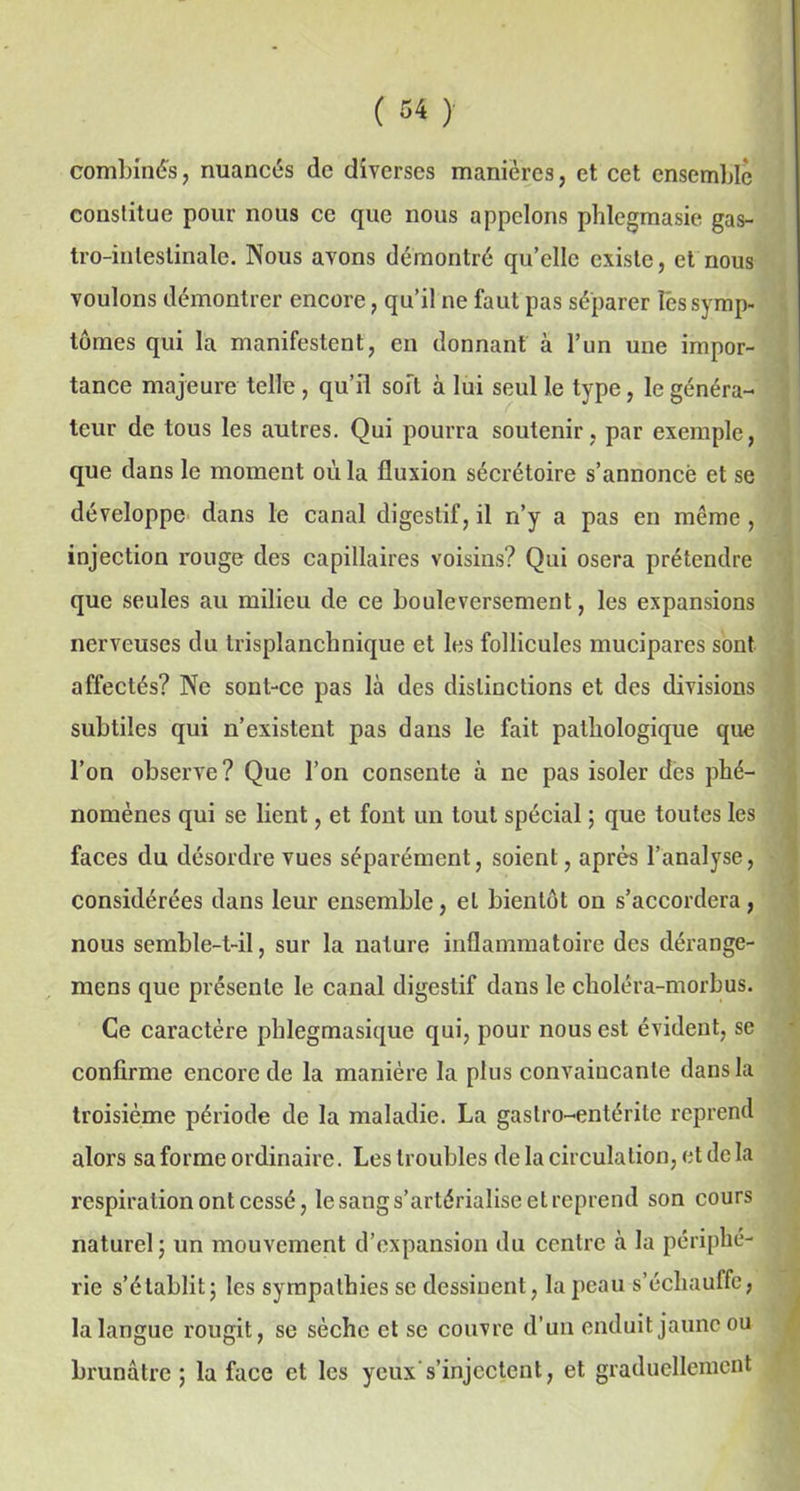 combinés, nuancés de diverses manières, et cet ensemble constitue pour nous ce que nous appelons phlegmasie gas- tro-intestinale. Nous avons démontré qu’elle existe, et nous voulons démontrer encore, qu’il ne faut pas séparer les symp- tômes qui la manifestent, en donnant à l’un une impor- tance majeure telle , qu’il soft à lui seul le type, le généra- teur de tous les autres. Qui pourra soutenir , par exemple, que dans le moment où la fluxion sécrétoire s’annoncé et se développe dans le canal digestif, il n’y a pas en même , injection rouge des capillaires voisins? Qui osera prétendre que seules au milieu de ce bouleversement, les expansions nerveuses du trisplanchnique et les follicules mucipares sont affectés? Ne sont-ce pas là des distinctions et des divisions subtiles qui n’existent pas dans le fait pathologique que l’on observe? Que l’on consente à ne pas isoler des phé- nomènes qui se lient, et font un tout spécial ; que toutes les faces du désordre vues séparément, soient, après l’analyse, considérées dans leur ensemble, et bientôt on s’accordera, nous semble-t-il, sur la nature inflammatoire des dérange- mens que présente le canal digestif dans le choléra-morbus. Ce caractère phlegmasique qui, pour nous est évident, se confirme encore de la manière la plus convaincante dans la troisième période de la maladie. La gastro-entérite reprend alors sa forme ordinaire. Les troubles de la circulation, et de la respiration ont cessé, le sang s’artérialise et reprend son cours naturel; un mouvement d’expansion du centre à la périphé- rie s’établit; les sympathies se dessinent, la peau s’échauffe, la langue rougit, se sèche et se couvre d’un enduit jaune ou brunâtre ; la face et les yeux s’injectent, et graduellement