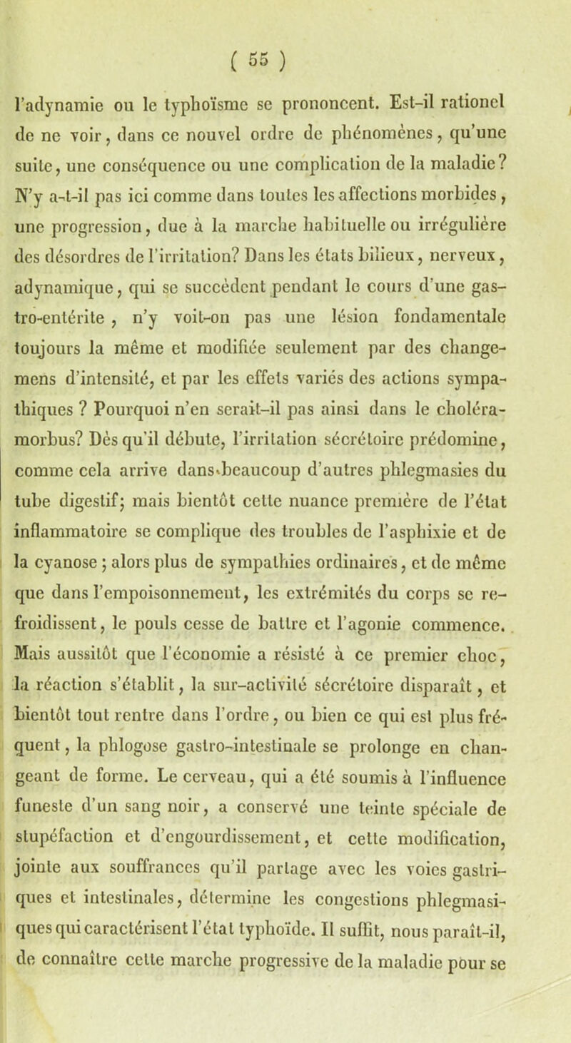 l’adynamie ou le typhoïsme se prononcent. Est-il rationcl de ne voir, dans ce nouvel ordre de phénomènes, qu’une suite, une conséquence ou une complication de la maladie? N’y a-t-il pas ici comme dans toutes les affections morbides , une progression, due à la marche habituel le ou irrégulière des désordres de l’irritation? Dans les états bilieux, nerveux, adynamique, qui se succèdent pendant le cours d'une gas- tro-entérite , n’y voit-on pas une lésion fondamentale toujours la même et modifiée seulement par des change- mens d’intensité, et par les effets variés des actions sympa- thiques ? Pourquoi n’en serait-il pas ainsi dans le choléra- morbus? Dès qu’il débute, l’irritation sécrétoire prédomine, comme cela arrive dans*beaucoup d’autres plilegmasies du tube digestif; mais bientôt celle nuance première de l’état inflammatoire se complique des troubles de l’asphixie et de la cyanose ; alors plus de sympathies ordinaires, et de même que dans l’empoisonnement, les extrémités du corps se re- froidissent, le pouls cesse de battre et l’agonie commence. Mais aussitôt que l’économie a résisté à ce premier eboe, la réaction s’établit, la sur-activité sécrétoire disparaît, et bientôt tout rentre dans l’ordre, ou bien ce qui est plus fré- quent , la phlogose gastro-intestinale se prolonge eu chan- geant de forme. Le cerveau, qui a été soumis à l'influence funeste d’un sang noir, a conservé une teinte spéciale de stupéfaction et d’engourdissement, et cette modification, jointe aux souffrances qu’il partage avec les voies gastri- ques et intestinales, détermine les congestions phlegmasi- ques qui caractérisent l’état typhoïde. II suffit, nous paraît-il, de connaître celle marche progressive de la maladie pour se