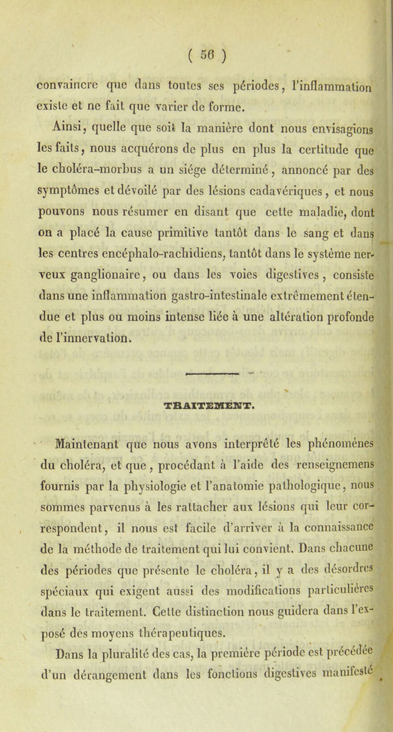 convaincre que dans toutes ses périodes, l’inflammation existe et ne fait que varier de forme. Ainsi, quelle que soit la manière dont nous envisagions les faits, nous acquérons de plus en plus la certitude que le choléra-morbus a un siège déterminé, annoncé par des symptômes et dévoilé par des lésions cadavériques, et nous pouvons nous résumer en disant que cette maladie, dont on a placé la cause primitive tantôt dans le sang et dans les centres encéphalo-racliidiens, tantôt dans le système ner- veux ganglionaire, ou dans les voies digestives , consiste dans une inflammation gastro-intestinale extrêmement éten- due et plus ou moins intense liée à une altération profonde de l’innervation. TRAITEMENT. Maintenant que nous avons interprêté les phénomènes du choléra, et que, procédant à l’aide des renseignemens fournis par la physiologie et l’anatomie pathologique, nous sommes parvenus à les rattacher aux lésions qui leur cor- respondent, il nous est facile d’arriver à la connaissance de la méthode de traitement qui lui convient. Dans chacune des périodes que présente le choléra, il y a des désordres spéciaux qui exigent aussi des modifications particulières dans le traitement. Celle distinction nous guidera dans 1 ex- posé des moyens thérapeutiques. Dans la pluralité des cas, la première période est précédée , d’un dérangement dans les fonctions digestives manifesté ^