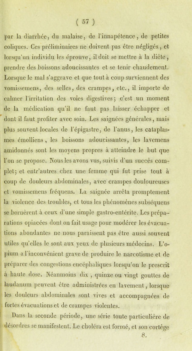 par la diarrhée, du malaise, de l’innapétence, de petites coliques. Ces préliminaires ne doivent pas être négligés, et lorsqu’un individu les éprouve, il doit se mettre à la diète, prendre des boissons adoucissantes et se tenir chaudement. Lorsque le mal s’aggrave et que tout à coup surviennent des vomissemens, des selles, des crampes, etc., il importe de calmer l’irritation des voies digestives ; c’est un moment de la médication qu’il ne faut pas laisser échapper et dont il faut profiler avec soin. Les saignées générales, mais plus souvent locales de l’épigastre, de l’anus, les cataplas- mes émolliens , les boissons adoucissantes, les lavemens amidonnés sont les moyens propres à atteindre le but que l’on se propose. Nous les avons vus, suivis d’un succès com- plet; el cnlr’autres chez une femme qui fut prise tout à coup de douleurs abdominales, avec crampes douloureuses et vomissemens fréquens. La saignée arrêta promptement la violence des troubles, et tous les phénomènes subséqueus se bornèrent à ceux d’une simple gastro-entérite. Les prépa- rations opiacées dont on fait usage pour modérer les évacua- tions abondantes ne nous paraissent pas cire aussi souvent utiles qu’elles le sont aux yeux de plusieurs médecins. L’o- pium a l’inconvénient grave de produire le narcotisme el de préparer des congestions encéphaliques lorsqu’on le prescrit à haute dose. Néanmoins dix , quinze ou vingt gouttes de laudanum peuvent être administrées en lavement, lorsque les douleurs abdominales sont vives et accompagnées de fortes évacuations et de crampes violentes. Dans la seconde période, une série toute particulière de desordres se manifestent. Le choléra est formé, et son corlèffc 8.