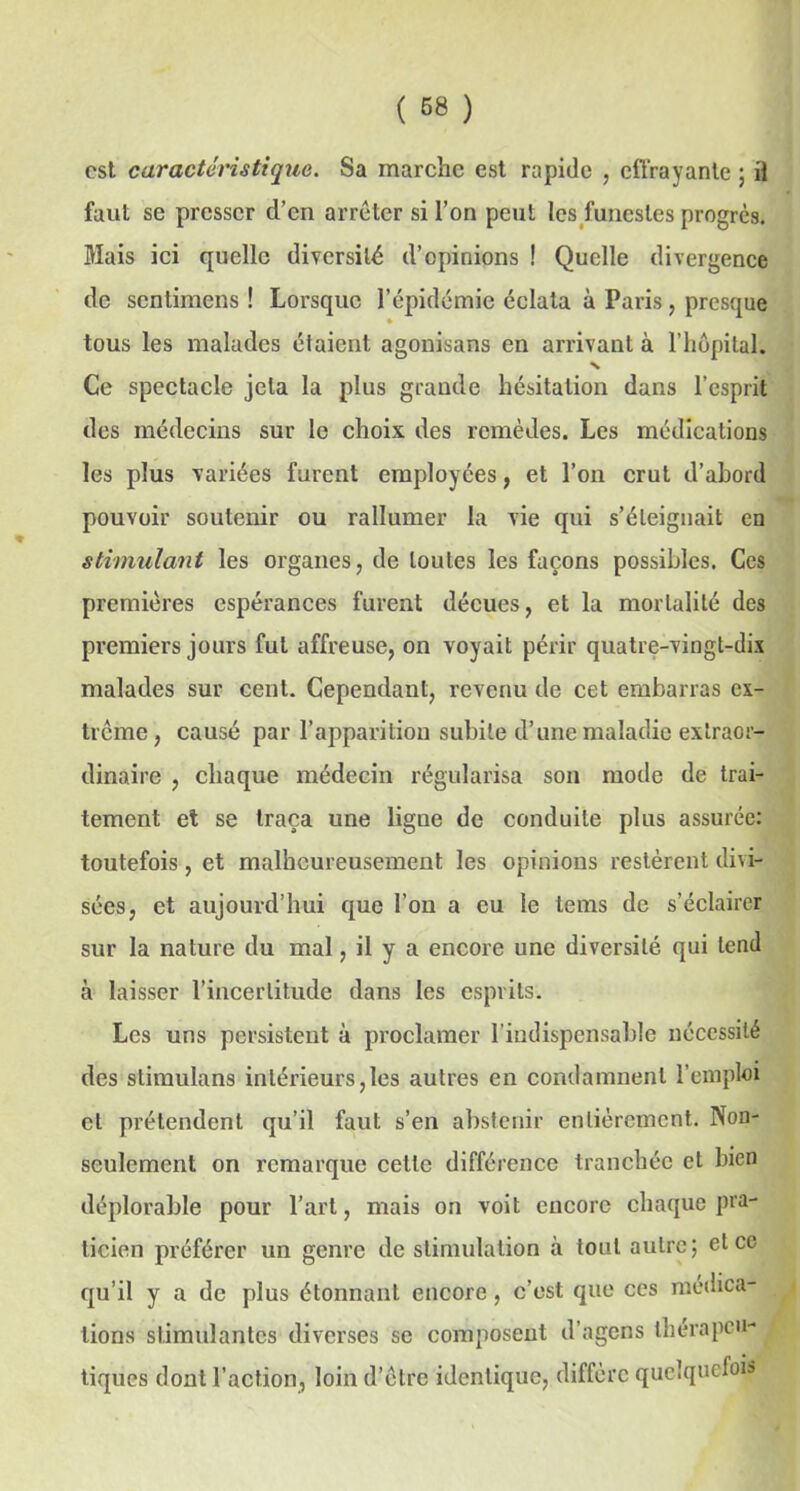 est caractéristique. Sa marche est rapide , effrayante ; il faut se presser d’en arrêter si l’on peut les funestes progrès. Mais ici quelle diversité d’opinions ! Quelle divergence de sentimens ! Lorsque l’épidémie éclata à Paris, presque tous les malades étaient agonisans en arrivant à l’hôpital. Ce spectacle jeta la plus grande hésitation dans l’esprit des médecins sur le choix des remèdes. Les médications les plus variées furent employées, et l’on crut d’abord pouvoir soutenir ou rallumer la vie qui s’éteignait en stimulant les organes, de toutes les façons possibles. Ces premières espérances furent déçues, et la mortalité des premiers jours fut affreuse, on voyait périr quatre-vingt-dix malades sur cent. Cependant, revenu de cet embarras ex- trême, causé par l’apparition subite d’une maladie extraor- dinaire , chaque médecin régularisa son mode de trai- tement et se traça une ligue de conduite plus assurée: toutefois, et malheureusement les opinions restèrent divi- sées, et aujourd’hui que l’on a eu le tems de s’éclairer sur la nature du mal, il y a encore une diversité qui tend à laisser l’incertitude dans les esprits. Les uns persistent à proclamer l’indispensable nécessité des stimulans intérieurs,les autres en condamnent l’emploi et prétendent qu’il faut s’en abstenir entièrement. Non- seulement on remarque cette différence tranchée et bien déplorable pour l’art, mais on voit encore chaque pra- ticien préférer un genre de stimulation à tout autre; et ce qu’il y a de plus étonnant encore, c’est que ces médica- tions stimulantes diverses se composent d’agens thérapeu- tiques dont l’action, loin d’être identique, diffère quelquefois