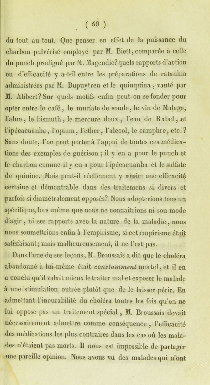 du tout au tout. Que penser en effet de la puissance du charbon pulvérisé employé par M. Biett,comparée à celle du punch prodigué parM. Magendie? quels rapports d’action ou d’efficacité y a-t-il entre les préparations de ratanhia administrées par M. Dupuytren et le quinquina , vanté par M. Alibert?Sur quels motifs enfin peut-on se fonder pour opter entre le café, le muriale de soude, le vin de Malaga, l’alun , le bismuth , le mercure doux , l’eau de Rabcl, .et l’ipécacuanha, l’opium, l’cther, l’alcool, le camphre, etc.? Sans doute, l’on peut portera l’appui de toutes ces médica- tions des exemples de guérison ; il y en a pour le punch et le charbon comme il y en a pour l’ipécacuanha et le sulfate de quinine. Mais peut-il réellement y avoir une efficacité certaine et démontrable dans des traitemens si divers et parfois si diamétralement opposés? Nous adopterions tous un spécifique, lors même que nous ne connaîtrions ni son mode d’agir , ni ses rapports avec la nature de la maladie , nous nous soumettrions enfin à l’empirisme, si cet empirisme était satisfaisant; mais malheureusement, il ne l’est pas. Dans l’une de ses leçons, M. Broussais a dit que le choléra abandonné à lui-même était constamment mortel, et il en a conclu qu’il valait mieux le traiter mal et exposer le malade à une stimulation outrée plutôt que de le laisser périr. En admettant l’incurabilité du choléra toutes les fois qu’on ne lui oppose pas un traitement spécial , M. Broussais devait nécessairement admettre comme conséquence , l’efficacité des médications les plus contraires dans les cas où les mala- des n’étaient pas morts. Il nous est impossible de partager une pareille opinion. Nous avons vu des malades qui n’ont