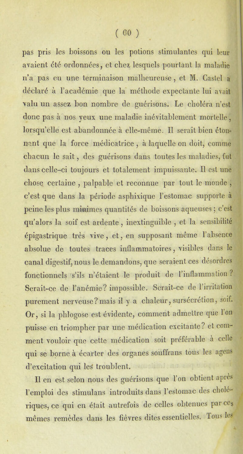pas pris les boissons ou les potions stimulantes qui leur avaient été ordonnées, et chez lesquels pourtant la maladie n’a pas eu une terminaison malheureuse, et M. Castel a déclaré à l’académie que la méthode expectante lui avait valu un assez bon nombre de guérisons. Le choléra n’est donc pas à nos yeux une maladie inévitablement mortelle , lorsqu’elle est abandonnée à elle-même. Il serait bien éton- nant que la force médicatrice , à laquelle on doit, comme chacun le sait, des guérisons dans toutes les maladies, fut dans celle-ci toujours et totalement impuissante. Il estime chose certaine , palpable et reconnue par tout le monde , c’est que dans la période asphixique l’estomac supporte à peine les plus miuimes quantités de boissons aqueuses; c’est qu’alors la soif est ardente , inextinguible , et la sensibilité épigastrique très vive, et, en supposant même l’absence absolue de toutes traces inflammatoires, visibles dans le canal digestif, nous le demandons, que seraient ces désordres fonctionnels s’ils n’étaient le produit de 1 inflammation ? Serait-ce de l’anémie? impossible. Serait-ce de l’irritation purement nerveuse?mais il y a chaleur, sursécrétion, soif. Or, si la phlogose est évidente, comment admettre que 1 on puisse en triompher par une médication excitante? et com- ment vouloir que cette médication soit préférable à celle qui se borne à écarter des organes souffrans tous les agens d’excitation qui les troublent. Il en est selon nous des guérisons que l’on obtient après l’emploi des stimulans introduits dans l’estomac des cholé- riques, ce qui en était autrefois de celles obtenues par ces mêmes remèdes dans les fièvres dites essentielles, fous les