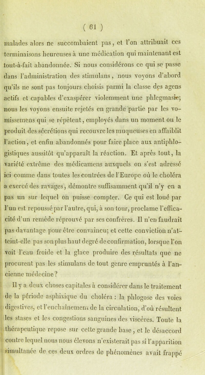 ( 81 ) malades alors ne succombaient pas, et Ton attribuait ces terminaisons heureuses à une médication qui maintenant est tout-à-fait abandonnée. Si nous considérons ce qui se passe dans l’administration des stimulons, nous voyons d’abord qu’ils ne sont pas toujours choisis parmi la classe des agens actifs et capables d’exaspérer violemment une phlegmasie; nous les voyons ensuite rejetés en grande partie par les vo- missemens qui se répètent, employés dans un moment ou le produit des sécrétions qui recouvre les muqueuses en affaiblit l’action, et enfin abandonnés pour faire place aux antiphlo- gistiques aussitôt qu’apparaît la réaction. Et après tout, la variété extrême des médicamens auxquels on s’est adressé ici comme dans toutes les contrées de l’Europe où le choléra a exercé des ravages, démontre suffisamment qu’il n’y en a pas un sur lequel on puisse compter. Ce qui est loué par l’un est repoussé par l’autre, qui, à son tour, proclame l’effica- cité d’un remède réprouvé par ses confrères. Il n’en faudrait pas davantage pour être convaincu; et cette conviction n’at- tcint-elle pas son plus haut degré de confirmation, lorsque l’on voit l’eau froide et la glace produire des résultats que ne procurent pas les stimulons de tout genre empruntés à l’an- cienne médecine ? Il y a deux choses capitales à considérer dans le traitement de la période asphixique du choléra : la phlogose des voies digestives, et l’enchaînement de la circulation, d’où résultent les stases cl les congestions sanguines des viscères. Xoutc la thérapeutique repose sur cette grande base, et le désaccord contre lequel nous nous élevons n’existerait pas si l’apparition simultanée de ces deux ordres de phénomènes avait frappé
