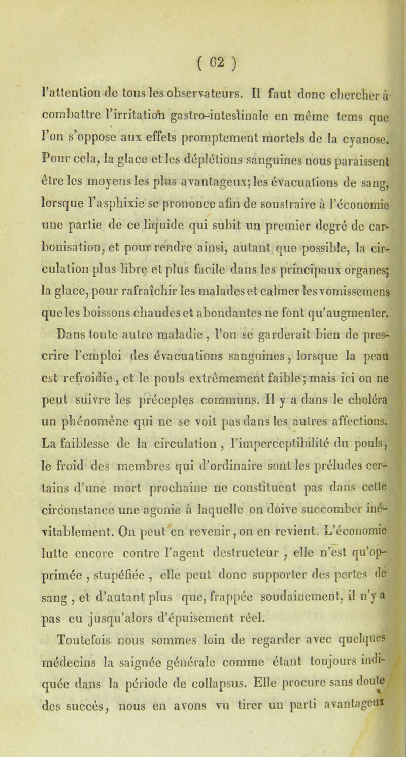 l’attenlion de tous les observateurs. Il faut donc chercher à combattre l’irritaliob gaslro-inleslinalc en meme lems que l’on s'oppose aux effets promptement mortels de la cyanose. Pour cela, la glace et les déplétions sanguines nous paraissent être les moyens les plus avantageux; les évacuations de sang, lorsque l’asphixie se prononce afin de soustraire à l’économie une partie de ce liquide qui subit un premier degré de car- bonisation, et pour rendre ainsi, autant que possible, la cir- culation plus libre et plus facile dans les principaux organes; la glace, pour rafraîchir les malades et calmer lesvomissemens que les boissons chaudes et abondantes ne font qu’augmenter. Pans toute autre maladie, l’on se garderait bien de pres- crire l’emploi des évacuations saDguines, lorsque la peau est refroidie, et le pouls extrêmement faible: mais ici on ne peut suivre les préceptes communs. Il y a dans le choléra un phénomène qui ne se voit pas dans les autres affections. La faiblesse de la circulation, l’imperceptibilité du pouls, le froid des membres qui d’ordinaire sont les préludes cer- tains d’une mort prochaine ne constituent pas dans cette circonstance une agonie à laquelle on doive succomber iné- vitablement. On peut en revenir,on en revient. L’économie lutte encore contre l’agent destructeur , elle n’est qu’op- primée , stupéfiée , elle peut donc supporter des pertes de sang , et d’autant plus que, frappée soudainement, il n’y a pas eu jusqu’alors d’épuisement réel. Toutefois nous sommes loin de regarder avec quelques médecins la saignée générale comme étant toujours indi- . quée dans la période de collapsus. Elle procure sans doute des succès, nous en avons vu tirer un parti avantageux