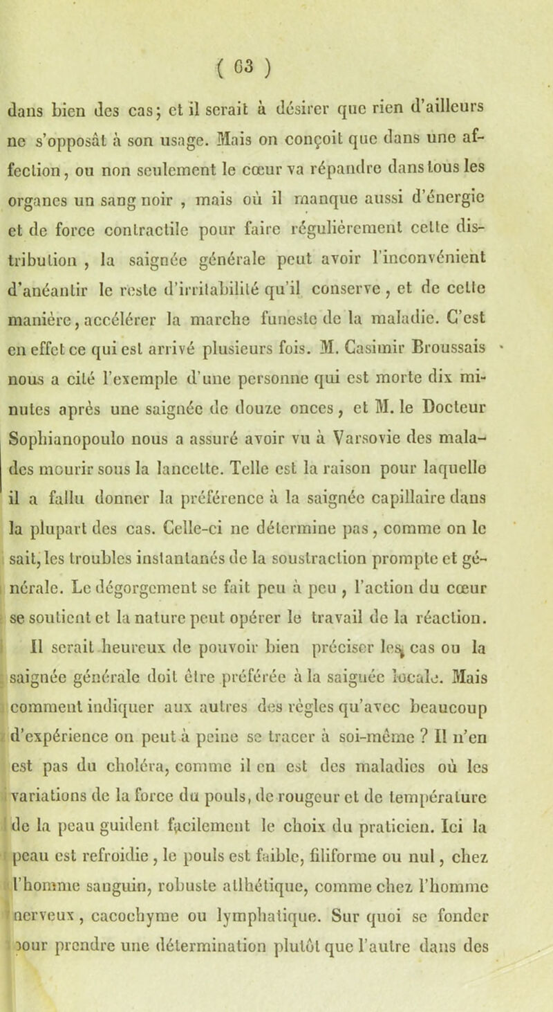 dans bien des cas; et il serait à désirer que rien d ailleurs ne s’opposât à son usage. Mais on conçoit que dans une af- fection, ou non seulement le cœur va répandre dans tous les organes un sang noir , mais où il manque aussi d’énergie et de force conlractilc pour faire régulièrement celle dis- tribution , la saignée générale peut avoir 1 inconvénient d’anéantir le reste d’irritabilité qu’il conserve , et de celte manière, accélérer la marche funeste de la maladie. C’est en effet ce qui est arrivé plusieurs fois. M. Casimir Broussais * nous a cité l’exemple d’une personne qui est morte dix mi- nutes après une saignée de douze onces, et M. le Docteur Sophianopoulo nous a assuré avoir vu à Varsovie des mala- des mourir sous la lancette. Telle est la raison pour laquelle il a fallu donner la préférence à la saignée capillaire dans la plupart des cas. Celle-ci ne détermine pas, comme on le sait, les troubles instantanés de la soustraction prompte et gé- nérale. Le dégorgement se fait peu à peu , l’action du cœur se soutient et la nature peut opérer le travail de la réaction. Il serait heureux de pouvoir bien préciser lesj cas ou la comment indiquer aux autres des règles qu’avec beaucoup d’expérience on peut à peine se tracer à soi-même ? Il n’en est pas du choléra, comme il en est des maladies où les variations de la force du pouls, de rougeur et de température I de la peau guident facilement le choix du praticien. Ici la r peau est refroidie , le pouls est faible, filiforme ou nul, chez l’hpmme sanguin, robuste atlhélique, comme chez l’homme nerveux , cacochyme ou lymphatique. Sur quoi se fonder mur prendre une détermination plutôt que l’autre dans des