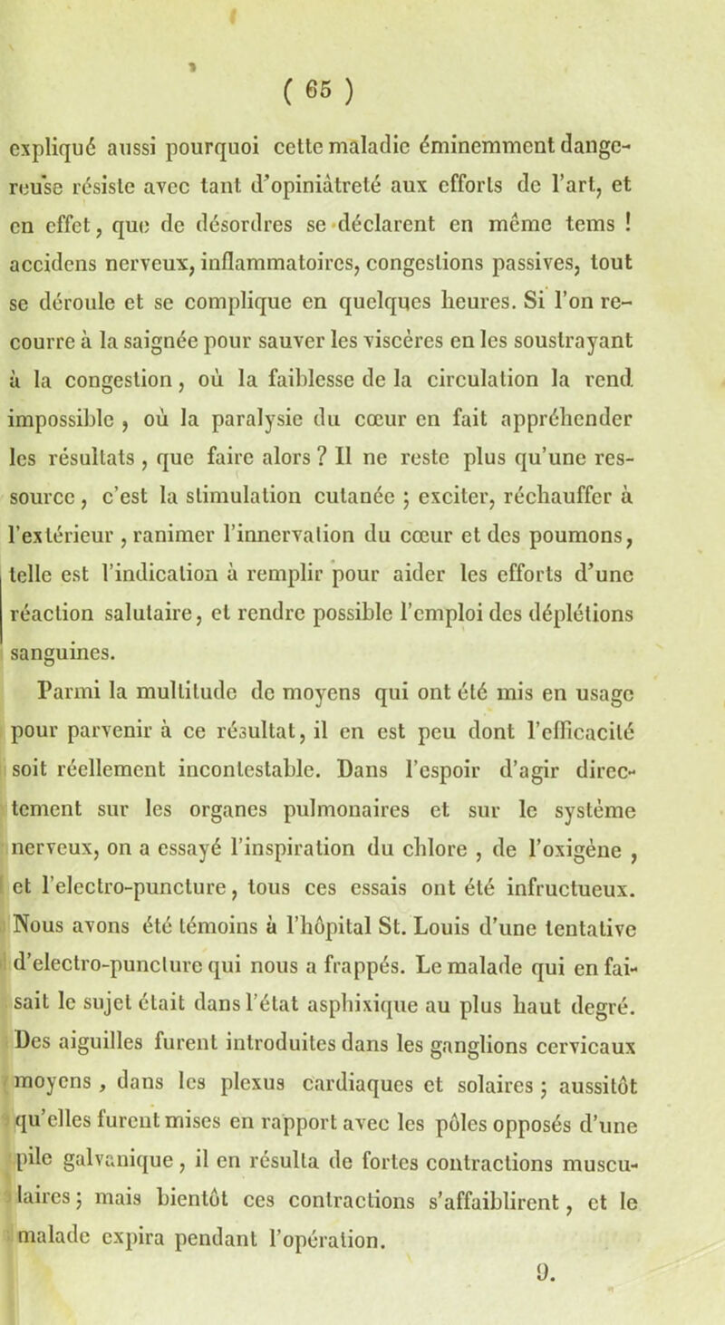 expliqué aussi pourquoi cette maladie éminemment dange- reuse résiste avec tant d’opiniâtreté aux efforts de l’art, et en effet, qui; de désordres se déclarent en meme tems ! accidens nerveux, inflammatoires, congestions passives, tout se déroule et se complique en quelques heures. Si l’on re- courre à la saignée pour sauver les viscères en les soustrayant à la congestion, où la faiblesse de la circulation la rend, impossible , où la paralysie du cœur en fait appréhender les résultats , que faire alors ? Il ne reste plus qu’une res- source , c’est la stimulation cutanée ; exciter, réchauffer à l’extérieur , ranimer l’innervation du cœur et des poumons, telle est l’indication à remplir pour aider les efforts d’une réaction salutaire, et rendre possible l’emploi des déplétions sanguines. Parmi la multitude de moyens qui ont été mis en usage pour parvenir à ce résultat, il en est peu dont l’eflicacilé soit réellement incontestable. Dans l’espoir d’agir direc- tement sur les organes pulmonaires et sur le système nerveux, on a essayé l’inspiration du chlore , de l’oxigène , : et l’electro-punclure, tous ces essais ont été infructueux. Nous avons été témoins à l’hôpital St. Louis d’une tentative d’electro-punclure qui nous a frappés. Le malade qui en fai- sait le sujet était dans l’état asphixique au plus haut degré. Des aiguilles furent introduites dans les ganglions cervicaux moyens, dans les plexus cardiaques et solaires ; aussitôt qu elles lurent mises en rapport avec les pôles opposés d’une pile galvanique, il en résulta de fortes contractions muscu- laires 5 mais bientôt ces contractions s’affaiblirent, et le malade expira pendant l’opération. fl.
