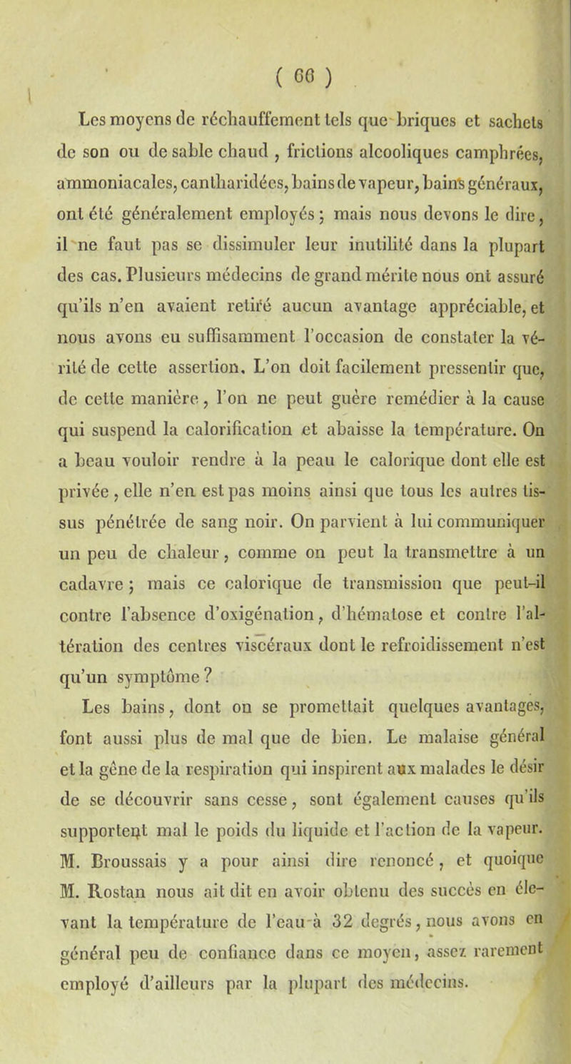 » Les moyens de réchauffement tels que briques et sachets de son ou de sable chaud , frictions alcooliques camphrées, ammoniacales, cantharidéc.s, bains de vapeur, bail* généraux, ont été généralement employés ; mais nous devons le dire, il ne faut pas se dissimuler leur inutilité dans la plupart des cas. Plusieurs médecins de grand mérite nous ont assuré qu’ils n’en avaient retiré aucun avantage appréciable, et nous avons eu suffisamment l’occasion de constater la vé- rité de cette assertion. L’on doit facilement pressentir que, de cette manière, l’on ne peut guère remédier à la cause qui suspend la calorification et abaisse la température. On a beau vouloir rendre à la peau le calorique dont elle est privée, elle n’en est pas moins ainsi que tous les autres tis- sus pénétrée de sang noir. On parvient à lui communiquer un peu de chaleur, comme on peut la transmettre à un cadavre ; mais ce calorique de transmission que peut-il contre l’absence d’oxigénation, d’hématose et contre l’al- tération des centres viscéraux dont le refroidissement n’est qu’un symptôme ? Les bains, dont on se promettait quelques avantages, font aussi plus de mal que de bien. Le malaise général et la gène de la respiration qui inspirent aux malades le désir de se découvrir sans cesse, sont également causes qu’ils supportent mal le poids du liquide et l'action de la vapeur. M. Broussais y a pour ainsi dire renoncé, et quoique M. Rostan nous ait dit en avoir obtenu des succès en éle- vant la température de l’eau à 32 degrés, nous avons en général peu de confiance dans ce moyen, assez rarement employé d’ailleurs par la plupart des médecins.