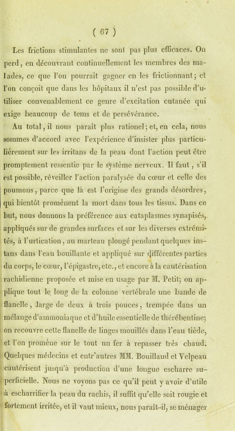 Les frictions stimulantes ne sont pas plus efficaces. On perd, en découvrant continuellement les membres des ma- lades, ce que l’on pourrait gagner en les frictionnant; et l’on conçoit que dans les hôpitaux il n’est pas possible d’u~ liliser convenablement ce genre d’excitation cutanée qui exige beaucoup de tems et de persévérance. Au total, il nous paraît plus rationel ; et, en cela, nous sommes d’accord avec l’expérience d’insister plus particu- liérement sur les irritans de la peau dont l’action peut être promptement ressentie par le système nerveux. Il faut, s’il est possible, réveiller l’action paralysée du cœur et celle des poumons, parce que là est l’origine des grands désordres, qui bientôt promènent la mort dans tous les tissus. Dans ce but, nous donnons la préférence aux cataplasmes synapisés, appliqués sur de grandes surfaces et sur les diverses extrémi- tés, à l’urtication, au marteau plongé pendant quelques ins- tans dans l’eau bouillante et appliqué sur différentes parties du corps, le cœur, l’épigastre,etc., et encore à la cautérisation rachidienne proposée et mise en usage par M. Petit; on ap- plique tout le long de la colonne vertébrale une bande de flanelle, large de deux à trois pouces, trempée dans un mélange d’ammoniaque et d'huile essentielle de thérébenline; on recouvre celte flanelle de linges mouillés dans l’eau tiède, et l’on promène sur le tout un fer à repasser très chaud. Quelques médecins et enlr’autres MM. Bouillaud et Velpeau cautérisent jusqu’à production d’une longue escharre su- \ perficielle. Nous ne voyons pas ce qu’il peut y avoir d’utile à cscharrificr la peau du rachis, il suffit qu’elle soit rougie et fortement irritée, et il vaut mieux, nous paraît-il, se ménager
