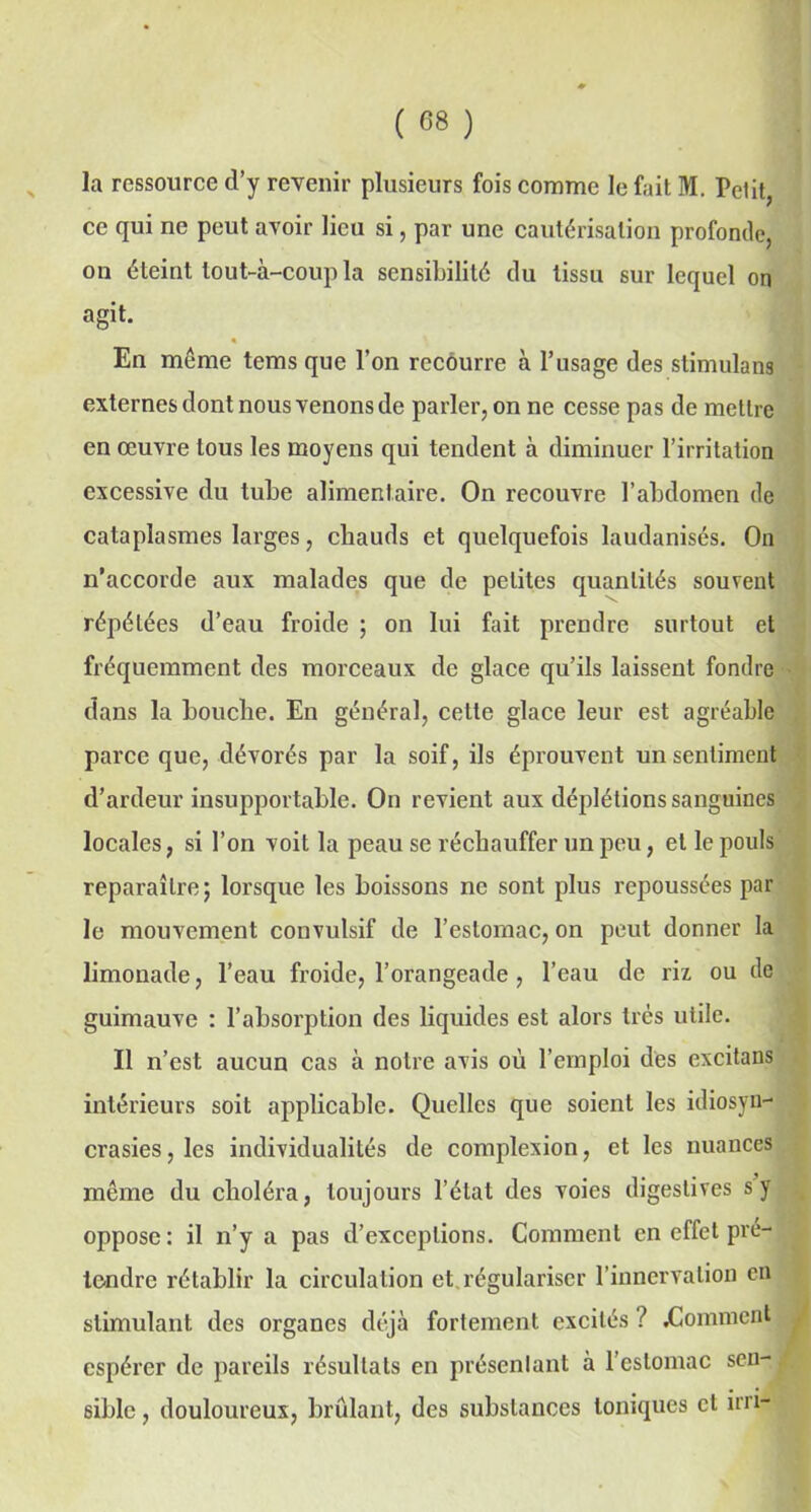ce qui ne peut avoir lieu si, par une cautérisation profonde, on éteint tout-à-coup la sensibilité du tissu sur lequel on agit. « En meme tems que l’on recourre à l’usage des stimulant externes dont nous venons de parler, on ne cesse pas de mettre en œuvre tous les moyens qui tendent à diminuer l’irritation excessive du tube alimentaire. On recouvre l’abdomen de cataplasmes larges, chauds et quelquefois laudanisés. On n’accorde aux malades que de petites quantités souvent répétées d’eau froide ; on lui fait prendre surtout et fréquemment des morceaux de glace qu’ils laissent fondre dans la bouche. En général, cette glace leur est agréable parce que, dévorés par la soif, ils éprouvent un sentiment d’ardeur insupportable. On revient aux déplétions sanguines locales, si l’on voit la peau se réchauffer un peu, et le pouls reparaître; lorsque les boissons ne sont plus repoussées par le mouvement convulsif de l’estomac, on peut donner la limonade, l’eau froide, l’orangeade , l’eau de riz ou de guimauve : l’absorption des liquides est alors très utile. Il n’est aucun cas à notre avis où l’emploi des excitans intérieurs soit applicable. Quelles que soient les idiosyn- crasies, les individualités de complexion, et les nuances même du choléra, toujours l’état des voies digestives s y oppose : il n’y a pas d’exceptions. Comment en effet pré- tendre rétablir la circulation et régulariser l’innervation en stimulant des organes déjà fortement excités ? .Comment espérer de pareils résultats en présentant à l’estomac sen- sible , douloureux, brûlant, des substances toniques et ini-
