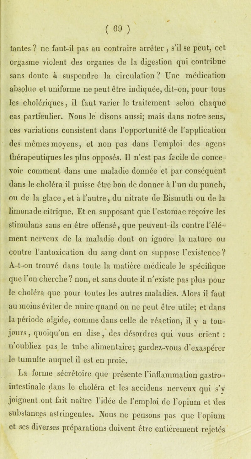 ( «« ) tantes ? ne faut-il pas au contraire arrêter , s’il se peut, cet orgasme violent des organes de la digestion qui contribue sans doute a suspendre la circulation ? Une médication absolue et uniforme ne peut être indiquée, dit-on, pour tous les cholériques, il faut varier le traitement selon chaque cas particulier. Nous le disons aussi; mais dans notre sens, ces variations consistent dans l’opportunité de l’application des mêmes moyens, et non pas dans l’emploi des agens thérapeutiques les plus opposés. Il n’est pas facile de conce- voir comment dans une maladie donnée et par conséquent dans le choléra il puisse être bon de donner à l’un du punch, ou de la glace, et à l’autre, du nitrate de Bismuth ou de la limonade citrique. Et en supposant que l’estomac reçoive les slimulans sans en être offensé, que peuvent-ils contre l’élé- ment nerveux de la maladie dont on ignore la nature ou contre l’anloxication du sang dont on suppose l’existence? A-l-on trouvé dans toute la matière médicale le spécifique que l’on cherche ? non, et sans doute il n’existe pas plus pour le choléra que pour toutes les autres maladies. Alors il faut au moins éviter de nuire quand on ne peut être utile; et dans la période algide, comme dans celle de réaction, il y a tou- jours , quoiqu’on en dise, des désordres qui vous crient : n’oubliez pas le tube alimentaire; gardez-vous d’exaspérer le tumulte auquel il est en proie. La forme sécrétoire que présente l’inflammation gastro- intestinale dans le choiera et les accidcns nerveux qui s’y joignent ont fait naître 1 idée de l’emploi de l’opium et des substances astringentes. Nous ne pensons pas que l’opium et ses diverses préparations doivent être entièrement rejetés