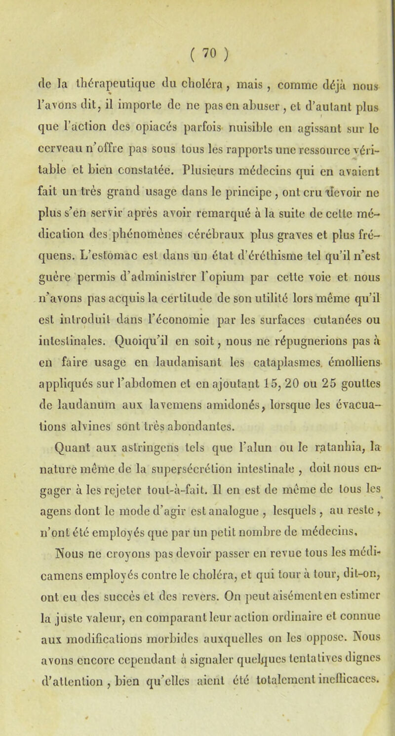 de la thérapeutique du choléra , mais , comme déjà nous l’avons dit, il importe de ne pas en abuser , et d’autant plus que l’action des opiacés parfois nuisible en agissant sur le cerveau n’offre pas sous tous les rapports une ressource véri- table et bien constatée. Plusieurs médecins qui en avaient fait un très grand usage dans le principe , ont cru xîevoir ne plus s’en servir après avoir remarqué à la suite de celte mé- dication des phénomènes cérébraux plus graves et plus fré- quens. L’estomac est daus un état d’éréthisme tel qu’il n’est guère permis d'administrer l'opium par cette voie et nous n’avons pas acquis la certitude de son utilité lors même qu’il est introduit dans l'économie par les surfaces cutanées ou intestinales. Quoiqu’il en soit, nous ne répugnerions pas «à en faire usage en laudanisant les cataplasmes, émolliens appliqués sur l’abdomen et en ajoutant 15, 20 ou 25 gouttes de laudanum aux lavemens amidonés, lorsque les évacua- tions alvines sont très abondantes. Quant aux astringens tels que l’alun ou le ratanhia, la nature même de la supersécrélion intestinale , doit nous en- gager à les rejeter tout-à-fait. 11 en est de même de tous les agens dont le mode d’agir est analogue , lesquels, au reste , n’ont été employés que par un petit nombre de médecins. Nous ne croyons pas devoir passer en revue tous les médi- camens employés contre le choléra, et qui tour à tour, dit-on, ont eu des succès et des revers. On peut aisément en estimer la juste valeur, en comparant leur action ordinaire et connue aux modifications morbides auxquelles on les oppose. Nous avons encore cependant à signaler quelques tentatives dignes d’attention , bien qu elles aient été totalement inefficaces.