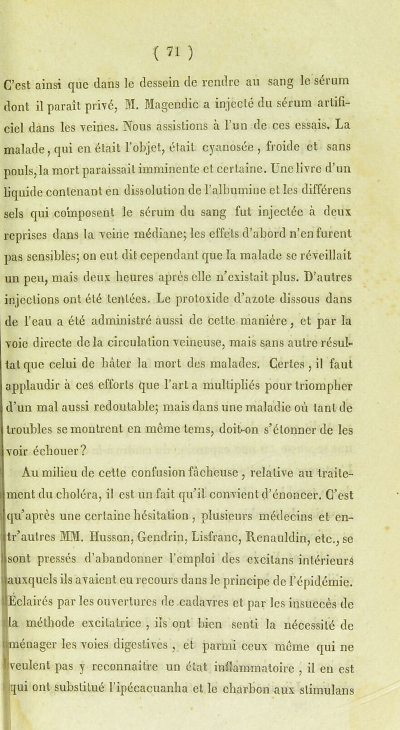 C’est ainsi que dans le dessein de rendre au sang le sérum dont il parait privé, M. Magendie a injecté du sérum artifi- ciel dans les veines. Nous assistions à l’un de ces essais. La malade, qui en était l’objet, était cyanosée , froide et sans pouls, la mort paraissait imminente cl certaine. Une livre d’un liquide contenant en dissolution de l’albumine et les différons sels qui composent le sérum du sang fut injectée à deux reprises dans la veine médiane; les effets d’abord n’en furent pas sensibles; on eut dit cependant que la malade se réveillait un peu, mais deux heures après elle n’existait plus. D’autres injections ont été tentées. Le proloxide d’azote dissous dans de l’eau a été administré aussi de cette manière, et par la voie directe delà circulation veineuse, mais sans autre résul- tat que celui de bâter la mort des malades; Certes , il faut applaudir à ces efforts que l’art a multipliés pour triompher d’un mal aussi redoutable; mais dans une maladie où tant de troubles se montrent en memetems, doit-on s’étonner de les voir échouer? Au milieu de cette confusion fâcheuse , relative au traite- ment du choléra, il est un fait qu’il convient d’énoncer. C’est qu’après une certaine hésitation , plusieurs médecins et en- tr’autres MM. Husson, Gendrin, Lisfranc, Renauldin, etc., se Isont pressés d’abandonner l’emploi des cxcitans intérieur^ auxquels ils avaient eu recours dans le principe de l’épidémie. Éclairés par les ouvertures de cadavres et par les insuccès de la méthode excitatrice , iis ont bien senti la nécessité de Îménager les voies digestives , et parmi ceux meme qui ne veulent pas y reconnaître un état inflammatoire , il en est qui ont substitué l’ipécacuanha cl le charbon aux slimulans