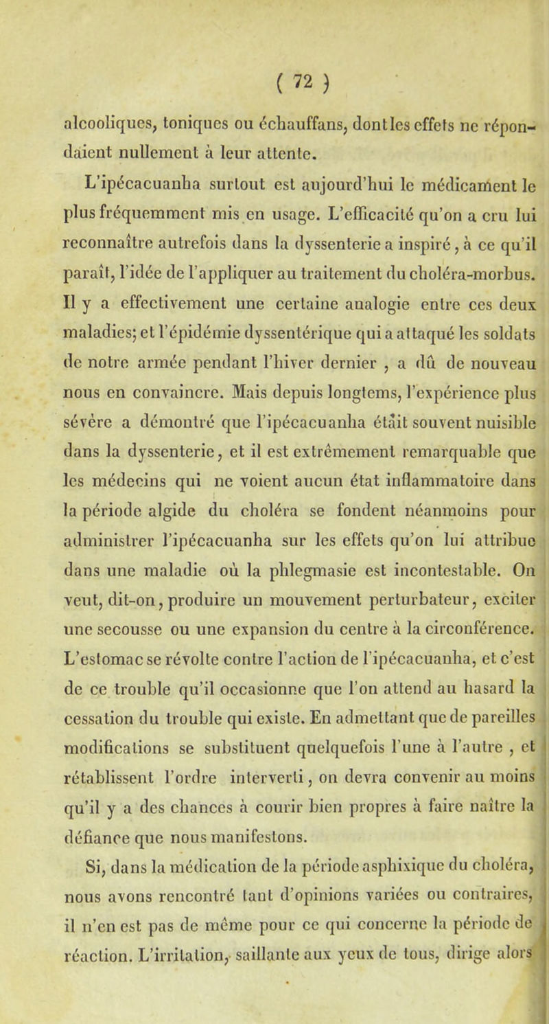 alcooliques, toniques ou échauffans, dontles effets ne répon- daient nullement à leur attente. L’ipécacuanha surtout est aujourd’hui le médicament le plus fréquemment mis en usage. L’efficacité qu’on a cru lui reconnaître autrefois dans la dyssenterie a inspiré, à ce qu’il paraît, l'idée de l’appliquer au traitement du choléra-morbus. Il y a effectivement une certaine aualogie entre ces deux maladies; et l’épidémie dyssentérique qui a at taqué les soldats de notre armée pendant l’hiver dernier , a dû de nouveau nous en convaincre. Mais depuis longtcms, l’expérience plus sévère a démontré que l’ipécacuanha était souvent nuisible dans la dyssenterie, et il est extrêmement remarquable que les médecins qui ne voient aucun état inflammatoire dans la période algide du choléra se fondent néanmoins pour administrer l’ipécacuanha sur les effets qu’on lui attribue dans une maladie où la phlegmasie est incontestable. On veut, dit-on, produire un mouvement perturbateur, exciter une secousse ou une expansion du centre à la circonférence. L’estomac se révolte contre l’action de l’ipécacuanha, et c’est de ce trouble qu’il occasionne que l’on attend au hasard la cessation du trouble qui existe. En admettant que de pareilles modifications se substituent quelquefois l’une à l’autre , et rétablissent l’ordre interverti, on devra convenir au moins qu’il y a des chances cà courir bien propres à faire naître la défiance que nous manifestons. Si, dans la médication de la période asphixique du choléra, nous avons rencontré tant d’opinions variées ou contraires, j il n’en est pas de même pour ce qui concerne la période de J réaction. L’irritation, saillante aux yeux de tous, dirige alors |