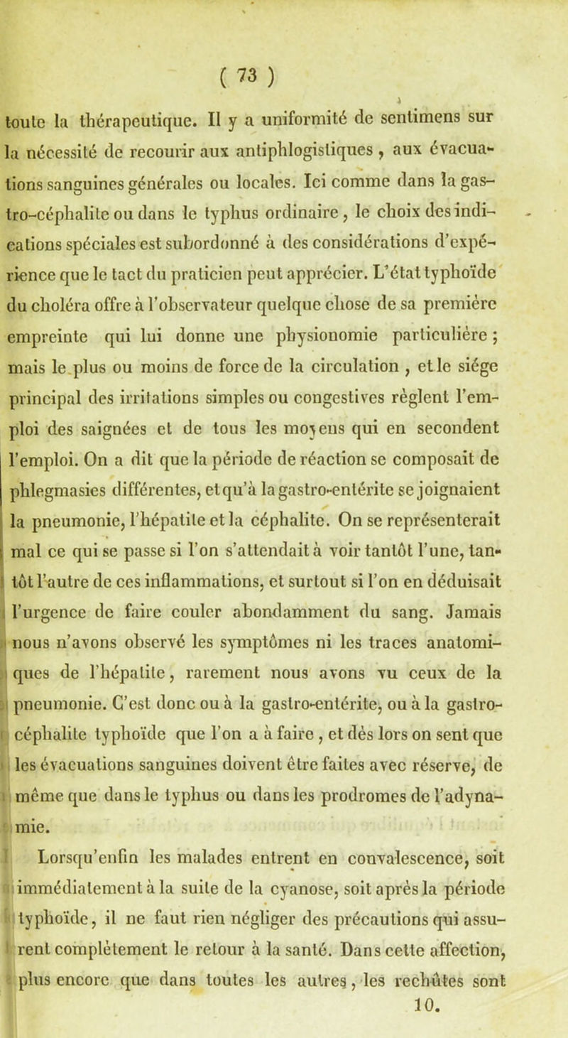 toulc la thérapeutique. Il y a uniformité de sentimens sur la nécessité de recourir aux antiphlogistiques , aux évacua- N. * lions sanguines générales ou locales. Ici comme dans îagas- tro-céphalile ou dans le typhus ordinaire, le choix des indi- cations spéciales est subordonné à des considérations d’expé- rience que le tact du praticien peut apprécier. L’état typhoïde du choléra offre à l’observateur quelque chose de sa première empreinte qui lui donne une physionomie particulière ; mais le plus ou moins de force de la circulation , et le siège principal des irritations simples ou congestives règlent l’em- ploi des saignées et de tous les moyens qui en secondent l’emploi. On a dit que la période de réaction se composait de phlegmasies différentes, etqu’à la gastro-entérite se joignaient la pneumonie, l’hépatite et la céphalite. On se représenterait i mal ce qui se passe si l’on s’attendait à voir tantôt l’une, tan- tôt l’autre de ces inflammations, et surtout si l’on en déduisait l’urgence de faire couler abondamment du sang. Jamais i nous n’avons observé les symptômes ni les traces anatomi- ques de l’hépatite, rarement nous avons vu ceux de la 3 pneumonie. C’est donc ou à la gastro-entérite, ou à la gastro- ( céphalite typhoïde que l’on a à faire , et dès lors on sent que i les évacuations sanguines doivent être faites avec réserve, de même que dans le typhus ou dans les prodromes de l’adyna- mie. Lorsqu’enfin les malades entrent en convalescence, soit * immédiatement à la suite de la cyanose, soit après la période i typhoïde, il ne faut rien négliger des précautions qui assu- I rent complètement le retour à la santé. Dans cette affection, - plus encore que dans toutes les autres, les rechutes sont 10.