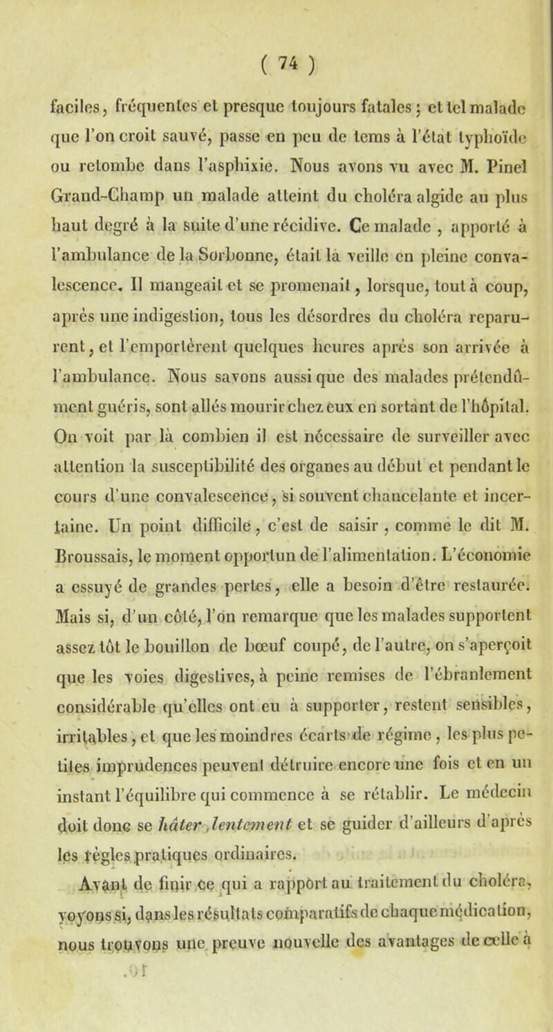 faciles, fréquentes et presque toujours fatales ; et tel malade que l’on croit sauvé, passe en peu de lems à l’état typhoïde ou retombe dans l’asphixie. Nous avons vu avec M. Pinel Grand-Champ un malade atteint du choléra algide au plus haut degré à la suite d’une récidive. Ce malade , apporté à l’ambulance de la Sorbonne, était la veille en pleine conva- lescence. II mangeait et sc promenait, lorsque, tout à coup, après une indigestion, tous les désordres du choléra reparu- rent, et remportèrent quelques heures après son arrivée à l’ambulance. Nous savons aussi que des malades prétendu- ment guéris, sont allés mourir chez eux en sortant de l’hôpital. On voit par là combien il est nécessaire de surveiller avec attention la susceptibilité des organes au début et pendant le cours d’une convalescence, si souvent chancelante et incer- taine. Un point difficile, c’est de saisir , comme le dit M. Broussais, le moment opportun de l’alimentation. L’économie a essuyé de grandes perles, elle a besoin d’être restaurée. Mais si, d’un côté, l’on remarque que les malades supportent assez tôt le bouillon de bœuf coupé, de l’autre, on s’aperçoit que les voies digestives, à peine remises de l’ébranlement considérable qu’elles ont eu à supporter, restent sensibles, irritables, et que les moindres écarts de régime, les plus pe- tites imprudences peuvent détruire encore une fois et en un instant l’équilibre qui commence à se rétablir. Le médecin doit donG se hâter .lentement et se guider d’ailleurs d après les règles pratiques ordinaires. Avant de finir ce qui a rappûrt au traitement du choléra, voyons si, dans les résultats comparatifs de chaque médication, nous trouvons une preuve nouvelle des avantages de celle à .01