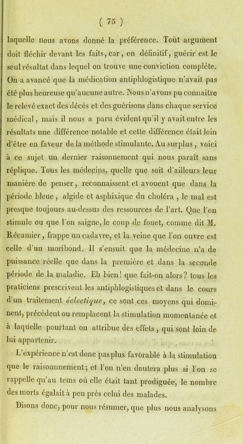 laquelle nous avons donné la préférence. Toüt argument doit fléchir devant les faits, car, en définitif, guérir est le seul résultat dans lequel on trouve une conviction complète. On a avancé que la médication antiphlogistique n’avait pas été plus heureuse qu’aucune autre. Nous n’avons pu connaître le relevé exact des décès et des guérisons dans chaque service médical, mais il nous a paru évident qu’il y avait entre les résultats une différence notable et celle différence était loin d’être en faveur de la méthode stimulante. Au surplus, voici à ce sujet un dernier raisonnement qui nous paraît sans réplique. Tous les médecins, quelle que soit d’ailleurs leur manière de penser, reconnaissent et avouent que dans la période Lieue, algide et asphixique du choléra , le mal est presque toujours au-dessus des ressources de l’art. Que l’on stimule ou que l’on saigne, le coup de fouet, comme dit M. Récamier, frappe un cadavre, et la veine que l’on ouvre est celle d’un moribond. Il s’ensuit que la médecine n’a de puissance réelle que dans la première et dans la seconde période de la maladie. Eh bien! que fait-on alors? tous les praticiens prescrivent les antiphlogistiques et dans le cours d’un traitement éclectique, ce sont ces moyens qui domi- nent, précèdent ou remplacent la stimulation momentanée et a laquelle pourtant on attribue des effets , qui sont loin de lui appartenir. L expérience n est donc pas plus favorable a la stimulation que le raisonnnement; et l’on n’en doutera plus si l’on se rappelle qu’au tems où elle était tant prodiguée, le nombre des morts égalait à peu près celui des malades. Disons donc, pour nous résumer, que plus nous analysons