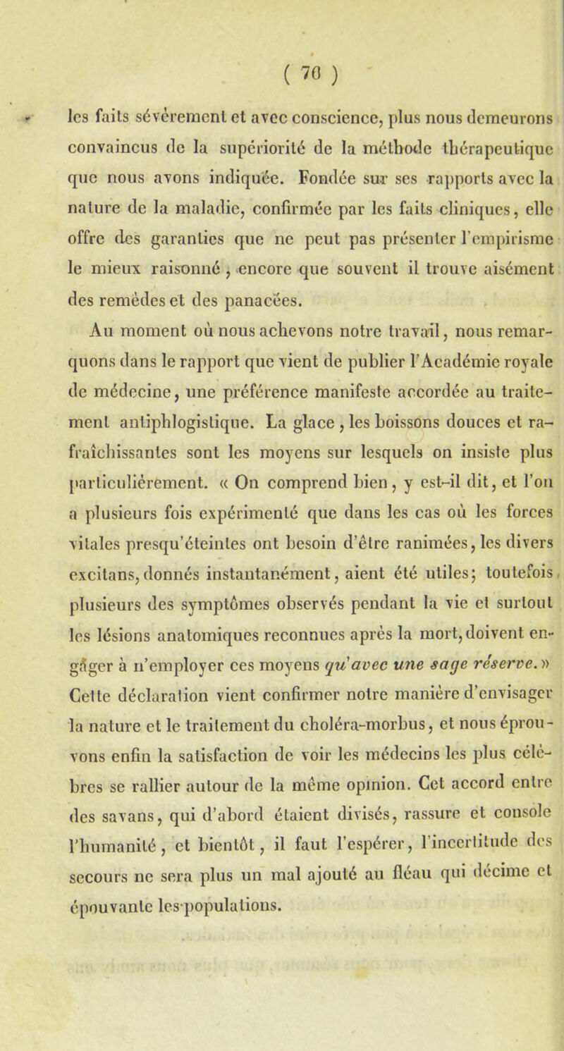 les faits sévèrement et avec conscience, plus nous demeurons convaincus de la supériorité de la méthode thérapeutique que nous avons indiquée. Fondée sur ses rapports avec la nature de la maladie, confirmée par les faits cliniques, elle offre des garanties que ne peut pas présenter l’empirisme le mieux raisonné , encore que souvent il trouve aisément des remèdes et des panacées. Au moment où nous achevons notre travail, nous remar- quons dans le rapport que vient de publier l’Académie royale de médecine, une préférence manifeste accordée au traite- ment antiphlogistique. La glace , les boissons douces et ra- fraîchissantes sont les moyens sur lesquels on insiste plus particuliérement. « On comprend bien, y est-il dit, et l’on a plusieurs fois expérimenté que dans les cas où les forces vitales presqu’éteinles ont besoin d’être ranimées, les divers cxcitans,donnés instantanément, aient été utiles; toutefois plusieurs des symptômes observés pendant la vie cl surtout les lésions anatomiques reconnues après la mort, doivent en- gager à n’employer ces moyens qu avec une sage réserve. » Cette déclaration vient confirmer notre manière d’envisager la nature et le traitement du choléra-morbus, et nous éprou- vons enfin la satisfaction de voir les médecins les plus célè- bres se rallier autour de la même opinion. Cet accord entre des savans, qui d’abord étaient divisés, rassure et console l’humanité, et bientôt, il faut l’espérer, 1 incertitude des secours ne sera plus un mal ajouté au fléau qui décimé et épouvante les populalious.