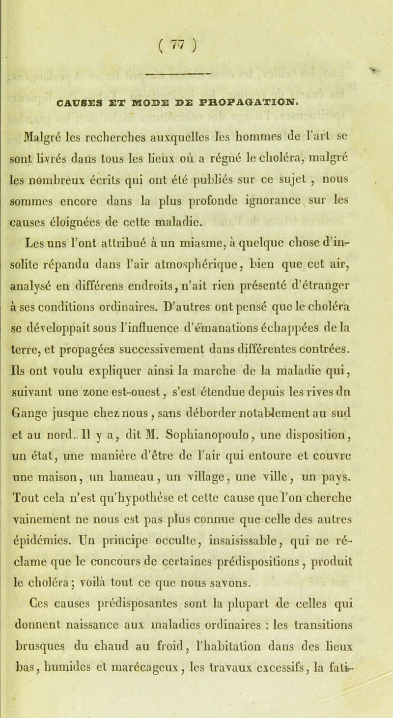( ™ ) CAUSES ET MODE DE PHOPAQATION. Malgré les recherches auxquelles les hommes de l’arl se sont livrés dans tous les lieux où a régné le choléra, malgré les nombreux écrits qui ont été publiés sur ce sujet , nous sommes encore dans la plus profonde ignorance sur les causes éloignées de celle maladie. Les uns l’ont allribué à un miasme, à quelque chose d’in- solite répandu dans l’air atmosphérique, bien que cet air, analysé en différens endroits, n’ait rien présenté d’étranger à ses conditions ordinaires. D’autres ont pensé que le choléra se développait sous l’influence d’émanations échappées delà terre, et propagées successivement dans différentes contrées. Ils ont voulu expliquer ainsi la marche de la maladie qui, suivant une zone est-ouest, s’est étendue depuis les rives dn Gange jusque chez nous, sans déborder notablement au sud et au nord..Il y a, dit M. Sophianopoulo, une disposition, un état, une manière d’être de l’air qui entoure et couvre une maison, un hameau, un village, une ville, un pays. Tout cela n’est qu’hypothèse et cette cause que l’on cherche vainement ne nous est pas plus connue que celle des autres épidémies. Un principe occulte, insaisissable, qui ne ré- clame que le concours de certaines prédispositions, produit le choléra; voilà tout ce que nous savons. Ces causes prédisposantes sont la plupart de celles qui donnent naissance aux maladies ordinaires : les transitions brusques du chaud au froid, l’habitation dans des lieux bas, humides et marécageux, les travaux excessifs, la fali-
