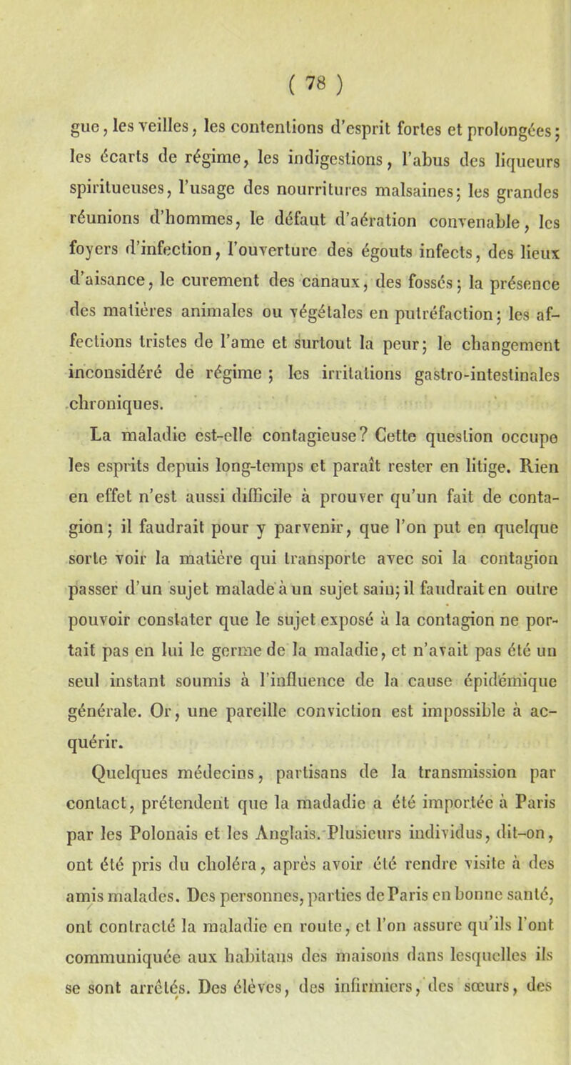 guc, les yeilles, les contentions d’esprit fortes et prolongées ; les écarts de régime, les indigestions, l’abus des liqueurs spiritueuses, l’usage des nourritures malsaines; les grandes réunions d’hommes, le défaut d’aération convenable, les foyers d’infection, l’ouverture des égouts infects, des lieux d’aisance, le curement des canaux, des fossés; la présence des matières animales ou végétales en putréfaction; les af- fections tristes de l’ame et surtout la peur; le changement inconsidéré de régime ; les irritations gastro-intestinales chroniques. La maladie est-elle contagieuse? Cette question occupe les esprits depuis long-temps et paraît rester en litige. Rien en effet n’est aussi difficile à prouver qu’un fait de conta- gion; il faudrait pour y parvenir, que l’on put en quelque sorte voir la matière qui transporte avec soi la contagion passer d’un sujet malade à un sujet sain; il faudrait en outre pouvoir constater que le sujet exposé à la contagion ne por- tait pas en lui le germe de la maladie, et n’avait pas été un seul instant soumis à l’influence de la cause épidémique générale. Or, une pareille conviction est impossible à ac- quérir. Quelques médecins, partisans de la transmission par contact, prétendent que la madadie a été importée à Paris par les Polonais et les Anglais. Plusieurs individus, dit-on, ont été pris du choléra, après avoir été rendre visite à des amis malades. Des personnes, parties de Paris en bonne santé, ont contracté la maladie en route, et l’on assure qu’ils l'ont communiquée aux habitans des maisons dans lesquelles ils se sont arrêtés. Des élèves, des infirmiers, des sœurs, des
