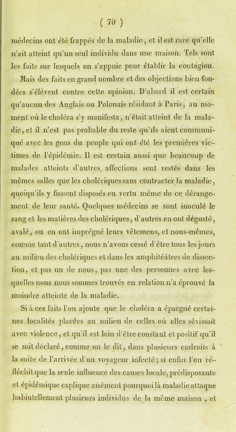 ( 7» ) médecins ont été frappés de la maladie, cl il est rare qu’elle n’ait atteint qu’un seul individu dans une maison. Tels 6ont les faits sur lesquels on s’appuie pour établir la contagion. Mais des faits en grand nombre et des objections bien fon- dées s’élèvent contre cette opinion. D’abord il est certain qu’aucun des Anglais ou Polonais résidant à Paris, au mo- ment où le choléra s’y manifesta, n’était atteint de la mala- die, et il n’est pas probable du reste qu’ils aient communi- qué avec les gens du peuple qui ont été les premières vic- times de l’épidémie. Il est certain aussi que beaucoup de malades atteints d’autres, affections sont restés dans les mêmes salles que les cholériques sans contracter la maladie, quoiqu’ils y fussent disposés en vertu même de ce dérange- ment de leur santé. Quelques médecins se sont inoculé le sang et les matières des cholériques, d’autres en ont dégusté, avalé, ou en ont imprégné leurs vêterriens, et nous-mêmes, comme tant d’autres, nous n’avons cessé d'être tous les jours au milieu des cholériques eldans les amphiléàtres de dissec- tion, et pas un de nous, pas une des personnes avec les- quelles nous nous sommes trouvés en relation n’a éprouvé la moindre atteinte de la maladie. Si à ces faits l’on ajoute que le choléra a épargné certai- nes localités placées au milieu de celles où elles sévissait avec violence, et qu'il est loin d’être constant et positif qu’il se soit déclaré, comme on le dit, dans plusieurs endroits à la suite de l’arrivée d’un voyageur infecté; si enfin l’on ré- fléchit que la seule influence des causes locale, prédisposante et épidémique explique aisément pourquoi là maladie attaque habiulcllemeul plusieurs individus de la même maison , cl