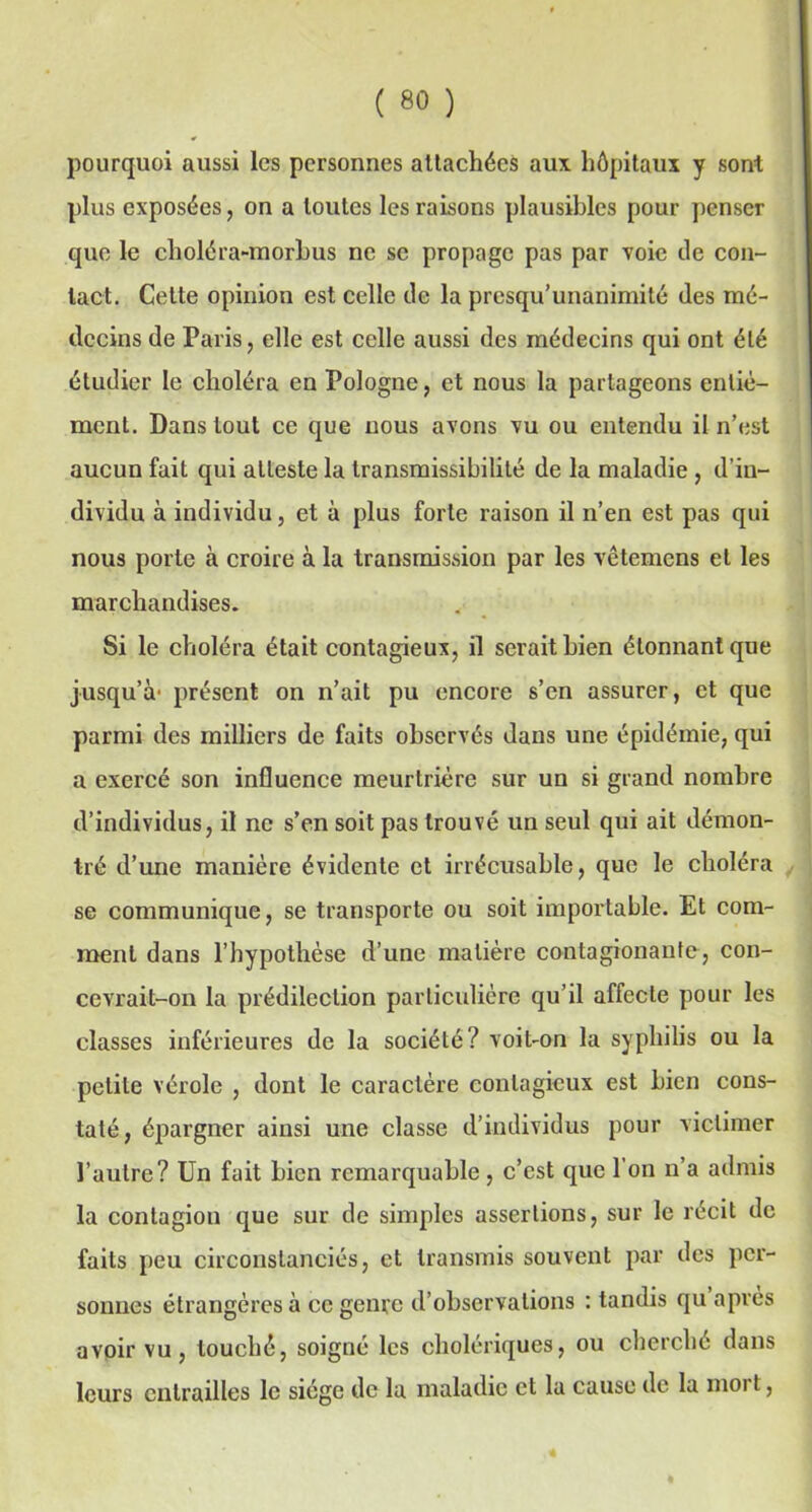 pourquoi aussi les personnes attachées aux hôpitaux y sont plus exposées, on a toutes les raisons plausibles pour penser que le choléra-morbus ne se propage pas par voie de con- tact. Cette opinion est celle de la presqu’unanimité des mé- decins de Paris, elle est celle aussi des médecins qui ont été étudier le choléra en Pologne, et nous la partageons entié- ment. Dans tout ce que nous avons vu ou entendu il n’est aucun fait qui atteste la transmissibilité de la maladie , d’in- dividu à individu, et à plus forte raison il n’en est pas qui nous porte à croire à la transmission par les vêtemens et les marchandises. Si le choléra était contagieux, il serait bien étonnant que jusqu’à1 présent on n’ait pu encore s’en assurer, et que parmi des milliers de faits observés dans une épidémie, qui a exercé son influence meurtrière sur un si grand nombre d’individus, il ne s’en soit pas trouvé un seul qui ait démon- tré d’une manière évidente et irrécusable, que le choléra se communique, se transporte ou soit importable. Et com- ment dans l’hypothèse d’une matière contagionanfe, con- cevrait-on la prédilection particulière qu’il affecte pour les classes inférieures de la société? voit-on la syphilis ou la petite vérole , dont le caractère contagieux est bien cons- taté, épargner ainsi une classe d’individus pour viclimer l’autre? Un fait bien remarquable, c’est que l'on n’a admis la contagion que sur de simples assertions, sur le récit de faits peu circonstanciés, et transmis souvent par des per- sonnes étrangères à ce genre d’observations : tandis qu après avoir vu, touché, soigné les cholériques, ou cherché dans leurs entrailles le siège de la maladie et la cause de la moi t,
