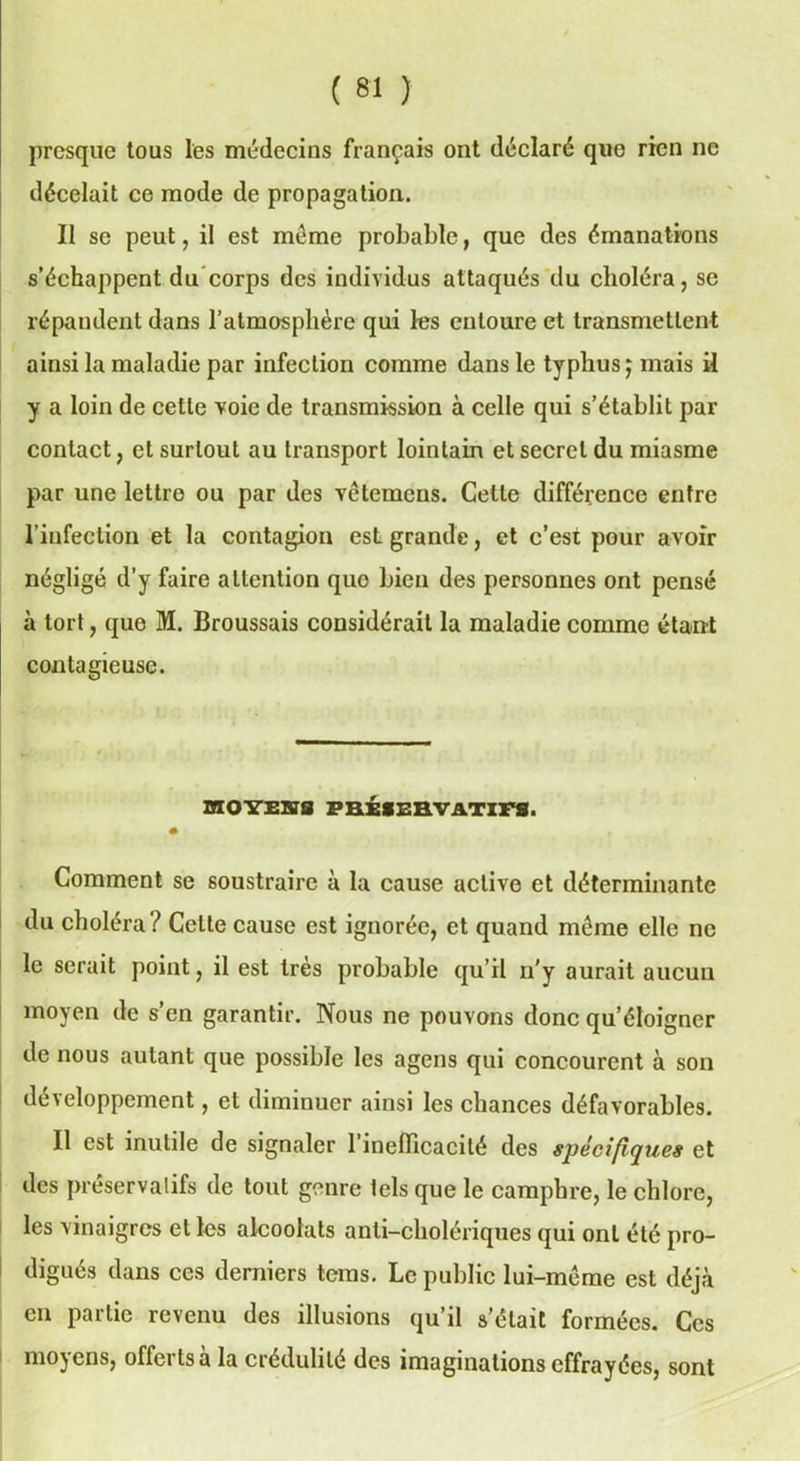 presque tous les médecins français ont déclaré quo rien ne décelait ce mode de propagation. Il se peut, il est meme probable, que des émanations s’échappent du corps des individus attaqués du choléra, se répandent dans l’atmosphère qui les entoure et transmettent ainsi la maladie par infection comme dans le typhus ; mais il y a loin de cette voie de transmission à celle qui s’établit par contact, et surtout au transport lointain et secret du miasme par une lettre ou par des vêtemens. Cette différence entre l’infection et la contagion est grande, et c’est pour avoir négligé d’y faire attention quo bien des personnes ont pensé à tort, que M. Broussais considérait la maladie comme étant contagieuse. BflOYEBia PRÉSERVATIFS. Comment se soustraire à la cause active et déterminante du choléra ? Celte cause est ignorée, et quand môme elle ne le serait point, il est très probable qu’il n'y aurait aucun moyen de s’en garantir. Nous ne pouvons donc qu’éloigner de nous autant que possible les agens qui concourent à son développement, et diminuer ainsi les chances défavorables. Il est inutile de signaler 1 inefficacité des spécifiques et des préservatifs de tout genre tels que le camphre, le chlore, les vinaigres et les alcoolats anti-cholériques qui ont été pro- digués dans ces derniers tems. Le public lui-môme est déjà en partie revenu des illusions qu’il s’était formées. Ces moyens, offerts à la crédulité des imaginations effrayées, sont