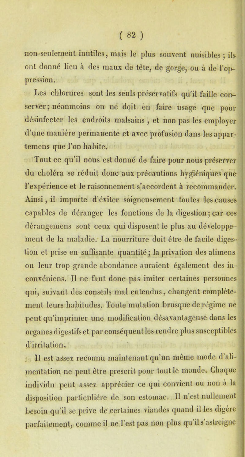 non-seulement inutiles, mais le plus souvent nuisibles ; ils- ont donné lieu à des maux de tête, de gorge, ou à de l’op- pression. Les chlorures sont les seuls préservatifs qu’il faille con- server; néanmoins on ne doit en faire usage que pour désinfecter les endroits malsains , et non pas les employer d’une manière permanente et avec profusion dans les appar- temcns que l’on habite. , | Tout ce qu’il nous est donné de faire pour nous préserver du choléra se réduit donc aux précautions hygiéniques que l’expérience et le raisonnement s’accordent à recommander. Ainsi, il importe d’éviter soigneusement toutes les causes capables de déranger les fonctions de la digestion ; car ces dérangemens sont ceux qui disposent le plus au développe- ment de la maladie. La nourriture doit être de facile diges- tion et prise en suffisante quantité; la privation des alimens ou leur trop grande abondance auraient également des in- convéniens. Il ne faut donc pas imiter certaines personnes qui, suivant des conseils mal entendus, changent complète- ment leurs habitudes. Toute mutation brusque de régime ne peut qu’imprimer une modification désavantageuse dans les organes digestifs et par conséquent les rendre plus susceptibles d’irritation. Il est assez reconnu maintenant qu’un même mode d’ali- mentation ne peut être prescrit pour tout le monde. Chaque individu peut assez apprécier ce qui convient ou non à la disposition particulière de son estomac. Il n’est nullement besoin qu’il se prive de certaines viandes quand il les digère parfaitement, comme il ne l’est pas non plus qu ils astreigne